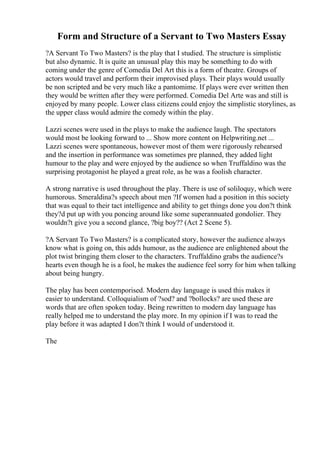 Form and Structure of a Servant to Two Masters Essay
?A Servant To Two Masters? is the play that I studied. The structure is simplistic
but also dynamic. It is quite an unusual play this may be something to do with
coming under the genre of Comedia Del Art this is a form of theatre. Groups of
actors would travel and perform their improvised plays. Their plays would usually
be non scripted and be very much like a pantomime. If plays were ever written then
they would be written after they were performed. Comedia Del Arte was and still is
enjoyed by many people. Lower class citizens could enjoy the simplistic storylines, as
the upper class would admire the comedy within the play.
Lazzi scenes were used in the plays to make the audience laugh. The spectators
would most be looking forward to ... Show more content on Helpwriting.net ...
Lazzi scenes were spontaneous, however most of them were rigorously rehearsed
and the insertion in performance was sometimes pre planned, they added light
humour to the play and were enjoyed by the audience so when Truffaldino was the
surprising protagonist he played a great role, as he was a foolish character.
A strong narrative is used throughout the play. There is use of soliloquy, which were
humorous. Smeraldina?s speech about men ?If women had a position in this society
that was equal to their tact intelligence and ability to get things done you don?t think
they?d put up with you poncing around like some superannuated gondolier. They
wouldn?t give you a second glance, ?big boy?? (Act 2 Scene 5).
?A Servant To Two Masters? is a complicated story, however the audience always
know what is going on, this adds humour, as the audience are enlightened about the
plot twist bringing them closer to the characters. Truffaldino grabs the audience?s
hearts even though he is a fool, he makes the audience feel sorry for him when talking
about being hungry.
The play has been contemporised. Modern day language is used this makes it
easier to understand. Colloquialism of ?sod? and ?bollocks? are used these are
words that are often spoken today. Being rewritten to modern day language has
really helped me to understand the play more. In my opinion if I was to read the
play before it was adapted I don?t think I would of understood it.
The
 