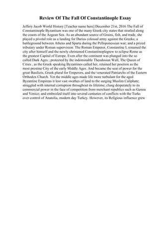 Review Of The Fall Of Constantinople Essay
Jeffery Jacob World History [Teacher name here] December 21st, 2016 The Fall of
Constantinople Byzantium was one of the many Greek city states that stratled along
the coasts of the Aegean Sea. As an abundant source of Grains, fish, and trade, she
played a pivotal role as a landing for Darius colossal army against the Greeks; a
battleground between Athens and Sparta during the Pelloponessian war; and a prized
tributary under Roman supervision. The Roman Emperor, Constantine I, renamed the
city after himself and the newly christened Constantinoplegrew to eclipse Rome as
the greatest Capital of Europe. Even after the continent was plunged into the so
called Dark Ages ; protected by the indominable Theodosian Wall, The Queen of
Cities , as the Greek speaking Byzantines called her, retained her position as the
most prestine City of the early Middle Ages. And became the seat of power for the
great Basilieis, Greek plural for Emperors, and the venerated Patriarchs of the Eastern
Orthodox Church. Yet the middle ages made life more turbulant for the aged
Byzantine Empireas it lost vast swathes of land to the surging Muslim Caliphate;
struggled with internal corruption throughout its lifetime; clung desperately to its
commercial power in the face of competition from merchant republics such as Genoa
and Venice; and embroiled itself into several centuries of conflicts with the Turks
over control of Anatolia, modern day Turkey. However, its Religious influence grew
 