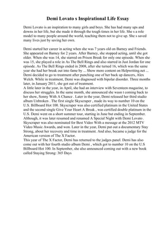 Demi Lovato s Inspirational Life Essay
Demi Lovato is an inspiration to many girls and boys. She has had many ups and
downs in her life, but she made it through the tough times in her life. She s a role
model to many people around the world, teaching them not to give up. She s saved
many lives just by saving her own.
Demi started her career in acting when she was 7 years old on Barney and Friends.
She appeared on Barney for 2 years. After Barney, she stopped acting, until she got
older. When she was 14, she starred on Prison Break for only one episode. When she
was 15, she played a role in As The Bell Rings and also starred in Just Jordan for one
episode. As The Bell Rings ended in 2008, after she turned 16, which was the same
year she had her break out into fame by ... Show more content on Helpwriting.net ...
Demi decided to go to treatment after punching one of her back up dancers, Alex
Welch. While in treatment, Demi was diagnosed with bipolar disorder. Three months
later, in January 2011, she got out of treatment.
A little later in the year, in April, she had an interview with Seventeen magazine, to
discuss her struggles. In the same month, she announced she wasn t coming back to
her show, Sonny With A Chance . Later in the year, Demi released her third studio
album Unbroken . The first single Skyscraper , made its way to number 10 on the
U.S. Billboard Hot 100. Skyscraper was also certified platinum in the United States
and the second single Give Your Heart A Break , was certified double platinum in the
U.S. Demi went on a short summer tour, starting in June but ending in September.
Although, it was later resumed and renamed A Special Night with Demi Lovato.
Skyscraper was also nominated for Best Video With a message at the 2012 MTV
Video Music Awards, and won. Later in the year, Demi put out a documentary Stay
Strong, about her recovery and time in treatment. And also, became a judge for the
American version of The X Factor.
This year of The X Factor, Demi has returned to the judges panel. Demi has also
come out with her fourth studio album Demi , which got to number 10 on the U.S
Billboard Hot 100. In September, she also announced coming out with a new book
called Staying Strong: 365 Days
 