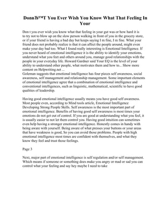 DonвЂ™T You Ever Wish You Know What That Feeling In
Your
Don t you ever wish you know what that feeling in your gut was or how hard it is
to try not to blow up on the slow person walking in front of you in the grocery store,
or if your friend is having a bad day but keeps saying I m fine, I m fine. What your
friend does not probably realize is that it can affect the people around, might even
make your day bad too. What I found really interesting is Emotional Intelligence. If
you never heard of emotional intelligence it is the ability to identify your emotions,
understand what you feet and others around you, manage good relationships with the
people in your everyday life. Howard Gardner said Your EQ is the level of your
ability to understand other people, what motivates them and how to... Show more
content on Helpwriting.net ...
Goleman suggests that emotional intelligence has four pieces self awareness, social
awareness, self management and relationship management. Some important elements
of emotional intelligence agree that a combination of emotional intelligence and
conventional intelligences, such as linguistic, mathematical, scientific to have good
qualities of leadership.
Having good emotional intelligence usually means you have good self awareness.
Most people even, according to Mind tools article, Emotional Intelligence
Developing Strong People Skills. Self awareness is the most important part of
emotional intelligence. Benefits of having good self awareness is most times your
emotions do not get out of control. If you are good at understanding what you feel, it
is usually easier to not let them control you. Having good intuition can sometimes
even help having a stronger emotional intelligence. Honestly comes in handy with
being aware with yourself. Being aware of what presses your buttons or your areas
that have weakness is good, So you can avoid those problems. People with high
emotional intelligence most times are confident with themselves, and what they
know they feel and trust those feelings.
Page 3
Next, major part of emotional intelligence is self regulation and/or self management.
Which means if someone or something does make you angry or mad or sad you can
control what your feeling and say hey maybe I need to take
 