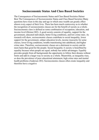 Socioeconomic Status And Class Based Societies
The Consequences of Socioeconomic Status and Class Based Societies Dainer
Best The Consequences of Socioeconomic Status and Class Based Societies Many
questions have risen in this day and age in which ones wealth can greatly effect
almost every aspect of their lives. There has been much controversy as to whether
the recognition of socioeconomic classes are for the benefit of society as a whole.
Socioeconomic class is defined as some combination of occupation, education, and
income level (Heimer 802). A good society consists of equality, support for the
government, educated individuals, better living conditions, and low crime rates. As
research will show, socioeconomic classes contribute to social inequality, lower
support for the government, subpar education levels, income insecurity for some
classes, lower living conditions, trouble transitioning into adulthood, and higher
crime rates. Therefore, socioeconomic classes are a detriment to society and do
more harm than good for the people. Social Inequality A society is benefitted by
equality because when people are equal, nobody has unfair advantages. Equality
provides people from all backgrounds the opportunity to follow their dreams without
limits and add in a larger way to society as a whole. Meanwhile, as inequality rises,
so does the prevalence of poor educational attainment, high crime rates and mental
health problems (Andersen 283). Socioeconomic classes often create inequality and
therefore have a negative
 