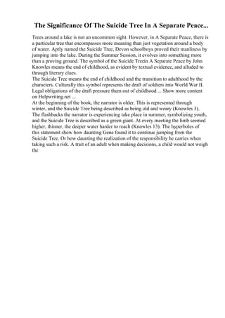 The Significance Of The Suicide Tree In A Separate Peace...
Trees around a lake is not an uncommon sight. However, in A Separate Peace, there is
a particular tree that encompasses more meaning than just vegetation around a body
of water. Aptly named the Suicide Tree, Devon schoolboys proved their manliness by
jumping into the lake. During the Summer Session, it evolves into something more
than a proving ground. The symbol of the Suicide Treein A Separate Peace by John
Knowles means the end of childhood, as evident by textual evidence, and alluded to
through literary clues.
The Suicide Tree means the end of childhood and the transition to adulthood by the
characters. Culturally this symbol represents the draft of soldiers into World War II.
Legal obligations of the draft pressure them out of childhood ... Show more content
on Helpwriting.net ...
At the beginning of the book, the narrator is older. This is represented through
winter, and the Suicide Tree being described as being old and weary (Knowles 3).
The flashbacks the narrator is experiencing take place in summer, symbolizing youth,
and the Suicide Tree is described as a green giant. At every meeting the limb seemed
higher, thinner, the deeper water harder to reach (Knowles 13). The hyperboles of
this statement show how daunting Gene found it to continue jumping from the
Suicide Tree. Or how daunting the realization of the responsibility he carries when
taking such a risk. A trait of an adult when making decisions, a child would not weigh
the
 
