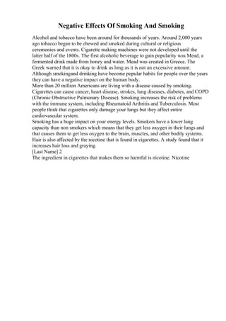 Negative Effects Of Smoking And Smoking
Alcohol and tobacco have been around for thousands of years. Around 2,000 years
ago tobacco began to be chewed and smoked during cultural or religious
ceremonies and events. Cigarette making machines were not developed until the
latter half of the 1800s. The first alcoholic beverage to gain popularity was Mead, a
fermented drink made from honey and water. Mead was created in Greece. The
Greek warned that it is okay to drink as long as it is not an excessive amount.
Although smokingand drinking have become popular habits for people over the years
they can have a negative impact on the human body.
More than 20 million Americans are living with a disease caused by smoking.
Cigarettes can cause cancer, heart disease, strokes, lung diseases, diabetes, and COPD
(Chronic Obstructive Pulmonary Disease). Smoking increases the risk of problems
with the immune system, including Rheumatoid Arthritis and Tuberculosis. Most
people think that cigarettes only damage your lungs but they affect entire
cardiovascular system.
Smoking has a huge impact on your energy levels. Smokers have a lower lung
capacity than non smokers which means that they get less oxygen in their lungs and
that causes them to get less oxygen to the brain, muscles, and other bodily systems.
Hair is also affected by the nicotine that is found in cigarettes. A study found that it
increases hair loss and graying.
[Last Name] 2
The ingredient in cigarettes that makes them so harmful is nicotine. Nicotine
 