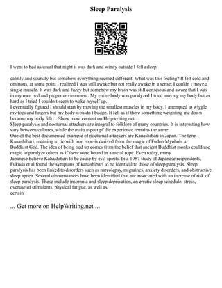 Sleep Paralysis
I went to bed as usual that night it was dark and windy outside I fell asleep
calmly and soundly but somehow everything seemed different. What was this feeling? It felt cold and
ominous, at some point I realized I was still awake but not really awake in a sense; I couldn t move a
single muscle. It was dark and fuzzy but somehow my brain was still conscious and aware that I was
in my own bed and proper environment. My entire body was paralyzed I tried moving my body but as
hard as I tried I couldn t seem to wake myself up.
I eventually figured I should start by moving the smallest muscles in my body. I attempted to wiggle
my toes and fingers but my body wouldn t budge. It felt as if there something weighting me down
because my body felt ... Show more content on Helpwriting.net ...
Sleep paralysis and nocturnal attackers are integral to folklore of many countries. It is interesting how
vary between cultures, while the main aspect pf the experience remains the same.
One of the best documented example of nocturnal attackers are Kanashibari in Japan. The term
Kanashibari, meaning to tie with iron rope is derived from the magic of Fudoh Myohoh, a
Buddhist God. The idea of being tied up comes from the belief that ancient Buddhist monks could use
magic to paralyze others as if there were bound in a metal rope. Even today, many
Japanese believe Kahashibari to be cause by evil spirits. In a 1987 study of Japanese respondents,
Fukuda et al found the symptons of kanashibari to be identical to those of sleep paralysis. Sleep
paralysis has been linked to disorders such as narcolepsy, migraines, anxiety disorders, and obstructive
sleep apnea. Several circumstances have been identified that are associated with an increase of risk of
sleep paralysis. These include insomnia and sleep deprivation, an erratic sleep schedule, stress,
overuse of stimulants, physical fatigue, as well as
certain
... Get more on HelpWriting.net ...
 