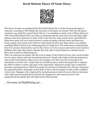 David Mcletein Theory Of Needs Theory
This theory of needs was popularized by David McClelland. He is a behavioural psychologist in
American. According to McClelland, the motivators in the theory are learned. That why this theory
sometimes was called the Learned Needs Theory. It was building on earlier work of Henry Murray in
1928, David McClelland (1961) was make an experiment that the motivation of an individual might
influence from three dominant of needs, which is the Need for Achievement, Power and Affiliation.
These three needs will occur when someone is acting according with their desire and behaviour.
Firstly, people in the group of the Need for Achievement (N Ach), they likely desire to accomplish
something difficult and do some challenging tasks on a high level. This achievement oriented people
share few common characteristics such as they always try to have success and need to receive positive
feedback often rather than failures. Besides that, they seek to stretch themselves and thus tend to ...
Show more content on Helpwriting.net ...
That is an expression for people who like to be in charge. In this Need for Power, they can be divided
into two types which is personal and institutional power. People with a high need for personal power
want to direct and influence others such as the managers who like to give the instruction to his
subordinates to do the work. A high needs for institutional power means that people like to organize
the efforts of others to achieve the goals of the organization. High power people enjoy competition
and status oriented positions. While these people are attracted to leadership roles, the may not possess
the required flexibility and people centred skills. It shows that this people are lack of their credibility
in their work. Managers with a high need for institutional power tend to be more effective than those
with a high need for personal power because the manager have their minority power in the
organizational then people that with high need for their personal
... Get more on HelpWriting.net ...
 