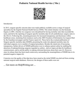 Pediatric National Health Service ( Nhs )
Introduction
In 2013, surgeon specific outcome data were made publicly available across a range of surgical
specialties by the English National Health Service (NHS). This initial stimulus was the Kennedy
Inquiry in 2001, whereby two surgeons were disciplined for having mortality rates that exceeded the
norm, and led to the reporting of surgeon specific mortality data for all cardiothoracic surgery units in
the UK (1). Following this, mounting pressures for increased transparency and disclosure within
healthcare arose, stemming from instances such as the 2005 Freedom of Information Act request filed
by the Guardian newspaper and the Francis report (2). These led to the eventual publication of
Surgeon specific mortality data (SSMD), presenting the crude risk adjusted mortality rates for
individual surgeons over a number of surgical procedures. Besides the stated aim of increasing
transparency, further drivers of SSMD publication were to enhance patient safety by enabling the
detection of underperforming surgeons regarded as outliers , deliver improved data for healthcare
commissioners, and to aid the public in making informed decisions about their care (3). However,
since its release there has been much controversy surrounding the meaningfulness of SSMD due to its
potential negative impact (4).
Concerns over the quality of the data have been raised as the initial SSMD was derived from existing
national surgical audit databases. However, the designs of these audits were not
... Get more on HelpWriting.net ...
 
