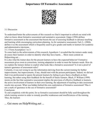 Importance Of Formative Assessment
3.1 Discussion
To understand better the achievements of this research we find it important to refresh our mind with
what we know about formative assessment and summative assessment. Gipps (1994) defines
formative assessment as the assessment that boosts the use of assessing feedback to advance teaching
and learning while encouraging curriculum planning. As for summative assessment, Earl, L. (2004),
defines it as the assessment which is frequently used to give grades and marks to learners for academic
and administrative decisions .
3.1.1 From Assumption 1 to 3:
To come back to the achievements of this research, hypothesis 1 revealed that the trainers under study
do assess their learners in order to identify what they have learnt, ... Show more content on
Helpwriting.net ...
It is also what the trainer does for the present learners to have the expected behavior! Formative
assessment gives room to corrections, training adaptation in order to meet the learners needs. How do
we explain the trainers failure to exploit what looks like a formative assessment? Is it not a proof of
trainers ignorance of assessment rules?
Certainly, it was not wrong to use the information deriving from the current training for further
improvements, but improvements, if any, should start with the present participants. Indeed, we did not
find it too professional to ignore the present learners by failing to give them a feedback on their
learning, but rather using their feedback for the benefit of future learners. Black, P. William (1999)
insists on the fact that summative assessment implies the provision of effective feedback to learners,
the active involvement of learners in their own learning, the adjustment of teaching to take assessment
results into account. What was hidden behind this non exploitation of formative assessment? Was it
not a mark of ignorance in the use of formative assessment?
Conclusion:
To end completely with this point, for us formative assessment should be fully used throughout the
whole training session in order to remedy possible weaknesses and insufficiencies of the training.
Thus, the learners
... Get more on HelpWriting.net ...
 