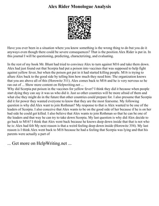 Alex Rider Monologue Analysis
Have you ever been in a situation where you know something is the wrong thing to do but you do it
anyways even though there could be severe consequences? That is the position Alex Rider is put in. In
this journal I will be questioning, predicting, characterizing, and evaluating.
In the rest of my book Mr. Blunt had tried to convince Alex to turn against M16 and take them down.
Alex had just found out that Scorpia had put a poison into vaccines that was supposed to help fight
against yellow fever, but when the poison got put in it had started killing people. M16 is trying to
allure Alex back to the good side by telling him how much they need him: The organization knows
that you are above all of this (Horowitz 311). Alex comes back to M16 and he is very nervous so he
ran out of ... Show more content on Helpwriting.net ...
Why did Scorpia put poison in the vaccines for yellow fever? I think they did it because when people
start dying they can say it was us who did it. Just so other countries will be more afraid of them and
what else they might do in the future that other countries could prepare for. I also presume that Scorpia
did it for power they wanted everyone to know that they are the most fearsome. My following
question is why did Alex want to join Rothman? My response to that is Alex wanted to be one of the
leaders of Scorpia. I also conceive that Alex wants to be on the good side of her because if he is on her
bad side he could get killed. I also believe that Alex wants to join Rothman so that he can be one of
the leaders and that way he can try to take down Scorpia. My last question is why did Alex decide to
go back to M16? I think that Alex went back because he knows deep down inside that that is not who
he is: Alex had felt My next reason is that a weird feeling deep down inside (Horowitz 354). My last
reason is I think Alex went back to M16 because he had a feeling that Scorpia was lying and that his
parents were actually a part of
... Get more on HelpWriting.net ...
 