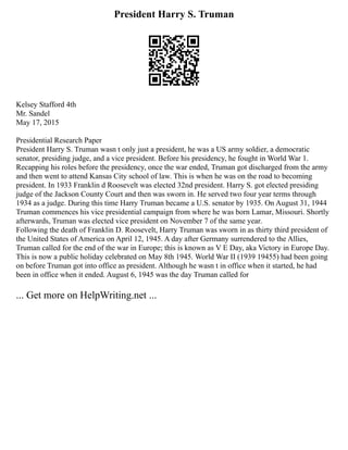 President Harry S. Truman
Kelsey Stafford 4th
Mr. Sandel
May 17, 2015
Presidential Research Paper
President Harry S. Truman wasn t only just a president, he was a US army soldier, a democratic
senator, presiding judge, and a vice president. Before his presidency, he fought in World War 1.
Recapping his roles before the presidency, once the war ended, Truman got discharged from the army
and then went to attend Kansas City school of law. This is when he was on the road to becoming
president. In 1933 Franklin d Roosevelt was elected 32nd president. Harry S. got elected presiding
judge of the Jackson County Court and then was sworn in. He served two four year terms through
1934 as a judge. During this time Harry Truman became a U.S. senator by 1935. On August 31, 1944
Truman commences his vice presidential campaign from where he was born Lamar, Missouri. Shortly
afterwards, Truman was elected vice president on November 7 of the same year.
Following the death of Franklin D. Roosevelt, Harry Truman was sworn in as thirty third president of
the United States of America on April 12, 1945. A day after Germany surrendered to the Allies,
Truman called for the end of the war in Europe; this is known as V E Day, aka Victory in Europe Day.
This is now a public holiday celebrated on May 8th 1945. World War II (1939 19455) had been going
on before Truman got into office as president. Although he wasn t in office when it started, he had
been in office when it ended. August 6, 1945 was the day Truman called for
... Get more on HelpWriting.net ...
 