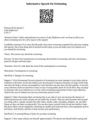 Informative Speech On Swimming
Homework 8a speech 2
Luke Hightower
9 29 17
Attention Getter: Ladies and gentlemen my name is Luke Hightower and i am hear to talk to you
about swimming now let s dive ring in to this speech.
Credibility statement: Ever since the 6th grade i have been swimming competitively and sense starting
this speech i have been doing alot of research on this topic so you can make your own opinion on if
you should do swimming.
Thesis: The reasons you should do swimming.
Preview: To show the Counterpoints of swimming, the benefits of swimming, and why swimming is
good for all ages and body types.
Transition: Now let s talk about the some of the counterpoints to swimming
Main point: Counterpoints to swimming
Sub Point 1: Dangers of swimming
Support 1: Over Swimming Excessive practice of swimming can cause damage to your joints such as
tendinitis in the knees. It can also darken your skin because it requires minimum coverage of the body
and since the body is always surrounded by water therefore you also don t feel the sunburn. It can also
cause infection of the ear and from viruses in case of using public pools.To avoid effect. Buy ear plugs
to eliminate risk of ear infection as it is easy while swimming long periods of time to get infections.
And for the case of sunburn you can use community pools to swim.
Support 2: Open Swimming Open swimming like at sea, lake or river can increase the chances of
drowning because the water currents are not stable like in pools. They are more dynamic and can pull
you along with it. Aquatic animals like Jelly fishes, sharks, crabs, crocodiles, alligator, etc. are other
threats as they can harm you physically. You can also injure yourself while diving into shallow water.
But these effects can be stopped by swimming at a public pool and most have swim equipment such as
pull buoys, kick boards, and fins to help increase your performance.
Sub Point 2: Is running/biking is better for you than swimming
Support 1: How many calories are burned? approximately 150 calories are burned while running and
 