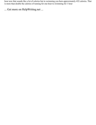 hour now that sounds like a lot of calories but in swimming you burn approximately 432 calories. That
is more than double the calories of running for one hour to swimming for 1 hour
... Get more on HelpWriting.net ...
 