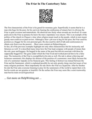 The Friar In The Canterbury Tales
The first characteristic of the Friar is his greed for monetary gain. Superficially it seems that he is a
man who begs for the poor, for his survival, hearing the confessions of sinners but it is obvious the
Friar is quite covetous and materialistic. He absolved sins freely when rewards are involved. If a man
paid coin to the Friar as penance he knew the man s repentance was sincere. This is an example of the
politics of the church in Chaucer s time when religion meant much to the people, which in turn meant
greedy men could act as paid saviors. Although a friar s job was to beg for the poor, the Friar used his
position as a beggar for his own personal gain. He also used his skill of talk and courteousness to
obtain coin from even the poorest ... Show more content on Helpwriting.net ...
In fact, all of the previous examples highlight not only other characteristics but his insincerity and
falseness as well. It is described many times how the Friar kept company with people of means than
the sick, poor and beggars. He begged in the name of the poor but did not associate with those he
supposedly begged for. The guise under which the Friar lived and worked proved him to be a false
man. The insincerity of the Friar is exemplified in his tale as well. His tale is about a thieving and
lecherous summoner; this displays his distrust of the position of a summoner; most likely because the
role of a summoner impedes on his financial gain. This feeling of distrust was mutual between the
Friar and the Summoner, which is explained possibly by not only greedy clergy men but issues of too
many religious positions. Most importantly his tale shows the Friar as a hypocrite. After he finishes
his tale the Friar asks everyone listening to pray for the summoners of the world to repent their evils
but his words are not genuine or heartfelt. On the surface the Friar may seem like a semi trustworthy
man but his traits reveal hypocritical
... Get more on HelpWriting.net ...
 