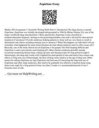 Zopiclone Essay
Medsci 204 Assignment 1: Scientific Writing Skills Part A: Introduction The drug chosen is named
Zopiclone. Zopiclone was initially developed and presented in 1986 by Rhône Poulenc SA, one of the
major worldwide drug manufacturers.1 More specifically, Zopiclone is also classified as
nonbenzodiazepine hypnotic, belongs to the pyrazolopyrimidine class and is advised for short period
treatment of insomnia.2 Overall, medicines helping patients to sleep well are very likely to result in
detrimental side effects including memory loss or amnesia.3 When this happens, an individual will not
remember what happened for many hours between the time taking medicine until its effect wears off.2
Basically, one of the main clinical use of Zopiclone is for people who find sleeping difficult and
Zopiclone is such a prevalently used sleeping pill. Other clinical conditions possibly include
occasional awakening during sleep, waking up early and staying awake for long period at night.4
Interestingly, this drug only works well if applied for short period of time and tend to have minor side
effects in long term use.4 Interestingly, the dose of drug varies relative to the age of drug user. Other
names for calling Zopiclone are Apo Zopiclone and Imovane.4 Concerning the long term use of
Zopiclone and other sleep medicines, they tend to be gradually less effective if patients keep using
them every night for a long period of time, less than 2 weeks is a recommended period of use.5
Extreme cases of side
... Get more on HelpWriting.net ...
 