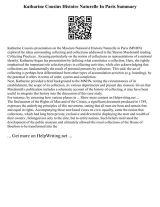Katharine Cousins Histoire Naturelle In Paris Summary
Katharine Cousins presentation on the Muséum National d Histoire Naturelle in Paris (MNHN)
explored the ideas surrounding collecting and collections addressed in the Sharon Macdonald reading
Collecting Practices , focusing particularly on the notion of collections as representations of a national
identity. Katharine began her presentation by defining what constitutes a collection. Here, she rightly
emphasised the important role selection plays in collecting activities, while also acknowledging that
collections are fundamentally the result of personal pursuits by collectors. This said, the act of
collecting is perhaps best differentiated from other types of accumulation activities (e.g. hoarding), by
the potential it offers in terms of order, system and completion.
Next, Katharine provided a brief background to the MNHN, noting the circumstances of its
establishment, the scope of its collection, its various departments and present day mission. Given that
Macdonald s publication includes a schematic account of the history of collecting, it may have been
useful to integrate this history into the discussion of this case study.
For instance, by assessing how various phases in ... Show more content on Helpwriting.net ...
The Declaration of the Rights of Man and of the Citizen, a significant document produced in 1789,
expresses the underlying principles of this movement, stating that all men are born and remain free
and equal in rights. Accompanying these newfound views on civic equality, came the notion that
collections, which had long been private, exclusive and devoted to displaying the taste and wealth of
their owners , belonged not only to the elite, but to entire nations. Such beliefs motivated the
development of the public museum and ultimately allowed the royal collections of the House of
Bourbon to be transformed into the
... Get more on HelpWriting.net ...
 