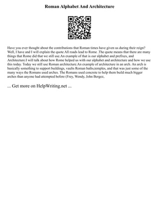 Roman Alphabet And Architecture
Have you ever thought about the contributions that Roman times have given us during their reign?
Well, I have and I will explain the quote All roads lead to Rome .The quote means that there are many
things that Rome did that we still use.An example of that is our alphabet and prefixes, and
Architecture.I will talk about how Rome helped us with our alphabet and architecture and how we use
this today. Today we still use Roman architecture.An example of architecture in an arch. An arch is
basically something to support buildings, vaults Roman baths,temples, and that was just some of the
many ways the Romans used arches. The Romans used concrete to help them build much bigger
arches than anyone had attempted before (Frey, Wendy, John Bergez,
... Get more on HelpWriting.net ...
 