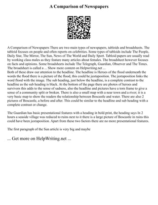 A Comparison of Newspapers
A Comparison of Newspapers There are two main types of newspapers, tabloids and broadsheets. The
tabloid focuses on people and often reports on celebrities. Some types of tabloids include The People,
Daily Star, The Mirror, The Sun, News of The World and Daily Sport. Tabloid papers are usually read
by working class males as they feature many articles about females. The broadsheet however focuses
on facts and opinions. Some broadsheets include The Telegraph, Guardian, Observer and The Times.
The broadsheet is called a ... Show more content on Helpwriting.net ...
Both of these draw our attention to the headline. The headline is Heroes of the flood underneath the
words the flood there is a picture of the flood, this could be juxtaposition. The juxtaposition links the
word flood with the image. The sub heading, just below the headline, is a complete contrast to the
headline as the sub heading is black. At the bottom of the page there are photos of heroes and
survivors this adds to the sense of sadness, also the headline and pictures have a torn frame to give a
sense of a community split or broken. There is also a small map with a near town and a river; it is a
very basic map to show the readers the relationship between Boscastle and water. There are also 2
pictures of Boscastle, a before and after. This could be similar to the headline and sub heading with a
complete contrast or change.
The Guardian has basic presentational features with a heading in bold print, the heading says In 2
hours a seaside village was reduced to ruins next to it there is a large picture of Boscastle in ruins this
could have been juxtaposition. Apart from these two factors there are no more presentational features.
The first paragraph of the Sun article is very big and maybe
... Get more on HelpWriting.net ...
 