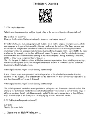 The Inquiry Question
2.1 The Inquiry Question
What is your inquiry question and how does it relate to the improved learning of your students?
My question for Inquiry is:
How can I differentiate Mathematics in order to support and extend students?
By differentiating the numeracy program, all students needs will be targeted by exposing students to
outcomes and activities, which are achievable and challenging for students. The focus learning area
for each lesson and group of learners will be tailored to suit the individual learning needs of the
students as will the set tasks associated with the learning focus. Students will be supported by the class
teacher and the strategies put in place within each lesson. The purpose of differentiating is to engage
students within both instruction and learning in the classroom (The Literacy Numeracy Secretariat,
2008). ... Show more content on Helpwriting.net ...
The effective practice I observed that will help with my own project and future teaching was seeing a
very traditional style of lesson, that amalgamated modern practice of short mini lessons inside of a
traditional style of Math classroom.
What impact has this project had on teaching and learning?
It was valuable to see an experienced and leading teacher at the school using a concise learning
intention for the students. They understood what the framework for their success would be defined as
and thus they could work towards this goal.
What impact has this project had on teaching and learning?
The main impact this lesson had on my project was seeing tasks set that catered for each student. For
example one expectation was for the students to choose their own question to answer from a range of
different questions that all varied in complexity and difficulty, and to answer them in four different
ways. I will attempt to use this style of challenging my students into future lessons.
2.2.1 Talking to colleagues (minimum 2)
July 2017
Teacher Involved: Julie
... Get more on HelpWriting.net ...
 