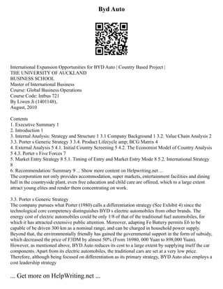 Byd Auto
International Expansion Opportunities for BYD Auto | Country Based Project |
THE UNIVERSITY OF AUCKLAND
BUSINESS SCHOOL
Master of International Business
Course: Global Business Operations
Course Code: Intbus 721
By Liwen Ji (1401148),
August, 2010
Contents
1. Executive Summary 1
2. Introduction 1
3. Internal Analysis: Strategy and Structure 1 3.1 Company Background 1 3.2. Value Chain Analysis 2
3.3. Porter s Generic Strategy 3 3.4. Product Lifecycle amp; BCG Matrix 4
4. External Analysis 5 4.1. Initial Country Screening 5 4.2. The Economist Model of Country Analysis
5 4.3. Porter s Five Forces 7
5. Market Entry Strategy 8 5.1. Timing of Entry and Market Entry Mode 8 5.2. International Strategy
8
6. Recommendation/ Summary 9 ... Show more content on Helpwriting.net ...
The corporation not only provides accommodation, super markets, entertainment facilities and dining
hall in the countryside plant, even free education and child care are offered, which to a large extent
attract young elites and render them concentrating on work.
3.3. Porter s Generic Strategy
The company pursues what Porter (1980) calls a differentiation strategy (See Exhibit 4) since the
technological core competency distinguishes BYD s electric automobiles from other brands. The
energy cost of electric automobiles could be only 1/8 of that of the traditional fuel automobiles, for
which it has attracted extensive public attention. Moreover, adapting Fe Battery permits E6 to be
capable of be driven 300 km as a nominal range, and can be charged in household power supply.
Beyond that, the environmentally friendly has gained the governmental support in the form of subsidy,
which decreased the price of F3DM by almost 50% (From 16980, 000 Yuan to 898,000 Yuan).
However, as mentioned above, BYD Auto reduces its cost to a large extent by supplying itself the car
components. Apart from its electric automobiles, the traditional cars are set at a very low price.
Therefore, although being focused on differentiation as its primary strategy, BYD Auto also employs a
cost leadership strategy
... Get more on HelpWriting.net ...
 