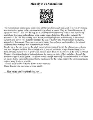 Memory Is an Antimuseum
The memory is an antimuseum, an invisible art that transforms each individual. It is ever developing,
much related to spaces, in fact, memory is strictly related to spaces. They are formed in context of
space and time, as I will later develop. Ever since the notion of memory came to be it was closely
related and developed and explained using places, spaces, buildings. The perfect metaphor for
memories is the city. The memory starts from something simple and by cumulating information it
develops and grows. This metaphor connects the idea of memory and Architecture on a different,
deeper level that normal. There are moments in history that are better recollected form the ruins of
sculptures or of buildings than from the written stories.
Greeks we re the ones to invent the art of memory, then it passed, like all the other arts, on to Rome
and into European tradition. The technique was to impress places and images in to memory. At its
time, a trained memory was of great value. Frances Yates describes the process in the book The Art of
Memory: the process begins with imprinting on the memory a series of loci and places through the
mnemonic type of place system. The person travels through a building a creates memories in the form
of images that he stores in his mind, then he has to describe the visited place in the same sequence and
with as many details as possible.
The soul never thinks without a mental picture Aristotle
Merot describes the memories as being strictly
... Get more on HelpWriting.net ...
 