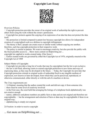 Copyright Law Essay
Overview‐Policies
 Copyright protection provides the owner of an original work of authorship the right to prevent
others from using the work without the owner s permission.
 Copyright law protects against the copying of an expression of an idea but does not protect the idea
itself.
 this protection is limited compared to patent law because copyright law allows for independent
creation of a copyrighted work as a defense to copyright infringement.
 The theory is that 2 people can create exact or similar works without copying one another;
therefore, each has copyright protection in their respective work.
 The policy is similar to patents. We want to encourage creativity, but also provide the public with
the freest possible access to ... Show more content on Helpwriting.net ...
copyright law applied to works created today. [Our focus.]
 Earlier created works are governed by either the Copyright Act of 1976, originally enacted or the
Copyright Act of 1909
Subject Matter of Copyrights
 Copyright Act provides a long list of works that may be copyrighted, but the list is not exclusive.
 the law is left fluid, allowing courts to extend copyright protection to new forms and ways of
expressing ideas, as they may be developed in the future.  Today, the Copyright Act provides that
Copyright protection extends to original works of authorship fixed in any tangible medium of
expression, now known or later developed, from which they can be perceived, reproduced, or
otherwise communicated, either directly or with the aid of a machine or device.
The 2 key requirements are:
 1) Original‐ meaning that the author created the work and did not copy it from someone else.
 there must be some level of creativity involved
 in the Feist case, the court held that arranging the listings of a telephone book alphabetically was
not creative enough
 names, addresses and phone numbers are public facts or data and are not original and therefore not
copyrightable;  but the arrangement and selection of facts or data may be copyrightable if done in an
original way;
 alphabetizing is simply not original.
2) Fixation‐ in order to receive copyright
... Get more on HelpWriting.net ...
 