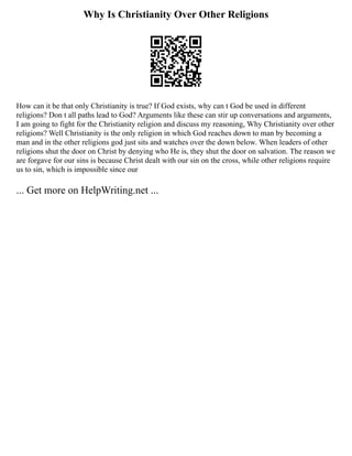 Why Is Christianity Over Other Religions
How can it be that only Christianity is true? If God exists, why can t God be used in different
religions? Don t all paths lead to God? Arguments like these can stir up conversations and arguments,
I am going to fight for the Christianity religion and discuss my reasoning, Why Christianity over other
religions? Well Christianity is the only religion in which God reaches down to man by becoming a
man and in the other religions god just sits and watches over the down below. When leaders of other
religions shut the door on Christ by denying who He is, they shut the door on salvation. The reason we
are forgave for our sins is because Christ dealt with our sin on the cross, while other religions require
us to sin, which is impossible since our
... Get more on HelpWriting.net ...
 