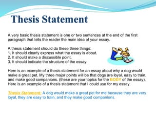 A very basic thesis statement is one or two sentences at the end of the first paragraph that tells the reader the main idea of your essay. A thesis statement should do these three things: 1. It should clearly express what the essay is about. 2. It should make a discussible point. 3. It should indicate the structure of the essay. Here is an example of a thesis statement for an essay about why a dog would make a great pet. My three major points will be that dogs are loyal, easy to train, and make good companions. (these are your topics for the  BODY  of the essay). Here is an example of a thesis statement that I could use for my essay. Thesis Statement:   A dog would make a great pet for me because they are very loyal, they are easy to train, and they make good companions. 