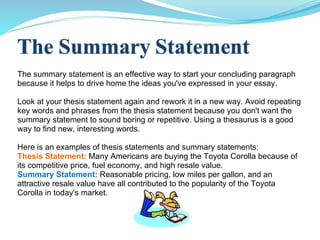 The summary statement is an effective way to start your concluding paragraph because it helps to drive home the ideas you've expressed in your essay. Look at your thesis statement again and rework it in a new way. Avoid repeating key words and phrases from the thesis statement because you don't want the summary statement to sound boring or repetitive. Using a thesaurus is a good way to find new, interesting words. Here is an examples of thesis statements and summary statements: Thesis Statement:   Many Americans are buying the Toyota Corolla because of its competitive price, fuel economy, and high resale value. Summary Statement:   Reasonable pricing, low miles per gallon, and an attractive resale value have all contributed to the popularity of the Toyota Corolla in today's market. 