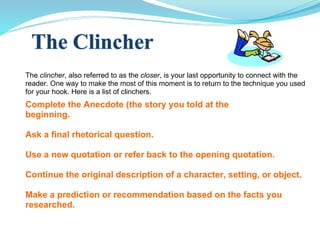 The  clincher , also referred to as the  closer , is your last opportunity to connect with the reader. One way to make the most of this moment is to return to the technique you used for your hook. Here is a list of clinchers.  Complete the Anecdote (the story you told at the  beginning. Ask a final rhetorical question. Use a new quotation or refer back to the opening quotation. Continue the original description of a character, setting, or object. Make a prediction or recommendation based on the facts you researched. 