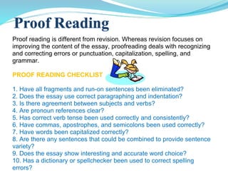 Proof reading is different from revision. Whereas revision focuses on improving the content of the essay, proofreading deals with recognizing and correcting errors or punctuation, capitalization, spelling, and grammar. PROOF READING CHECKLIST 1. Have all fragments and run-on sentences been eliminated? 2. Does the essay use correct paragraphing and indentation? 3. Is there agreement between subjects and verbs?  4. Are pronoun references clear? 5. Has correct verb tense been used correctly and consistently? 6. Have commas, apostrophes, and semicolons been used correctly? 7. Have words been capitalized correctly? 8. Are there any sentences that could be combined to provide sentence  variety? 9. Does the essay show interesting and accurate word choice? 10. Has a dictionary or spellchecker been used to correct spelling  errors? 