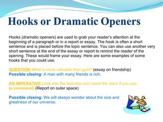 Hooks (dramatic openers) are used to grab your reader’s attention at the beginning of a paragraph or in a report or essay. The hook is often a short sentence and is placed before the topic sentence. You can also use another very short sentence at the end of the essay or report to remind the reader of the opening. These would frame your essay. Here are some examples of some hooks that you could use. QUESTION  What is more valuable than gold?  (essay on friendship) Possible closing:   A man with many friends is rich.  AN IMPERATIVE  Look into the heavens and count the stars if you can. (a command)  (Report on outer space) Possible closing:  We will always wonder about the size and  greatness of our universe. 