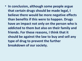 In conclusion, although some people argue that certain drugs should be made legal, I believe there would be more negative effects than benefits if this were to happen. Drugs have an impact not only on the person who is addicted to them but also on their family and friends. For these reasons, I think that it should be against the law to buy and sell any type of drug to prevent the further breakdown of our society. 