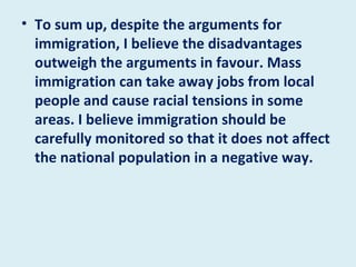 To sum up, despite the arguments for immigration, I believe the disadvantages outweigh the arguments in favour. Mass immigration can take away jobs from local people and cause racial tensions in some areas. I believe immigration should be carefully monitored so that it does not affect the national population in a negative way. 