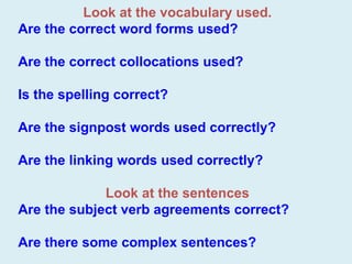 Look at the vocabulary used. Are the correct word forms used? Are the correct collocations used? Is the spelling correct? Are the signpost words used correctly? Are the linking words used correctly? Look at the sentences Are the subject verb agreements correct? Are there some complex sentences?   