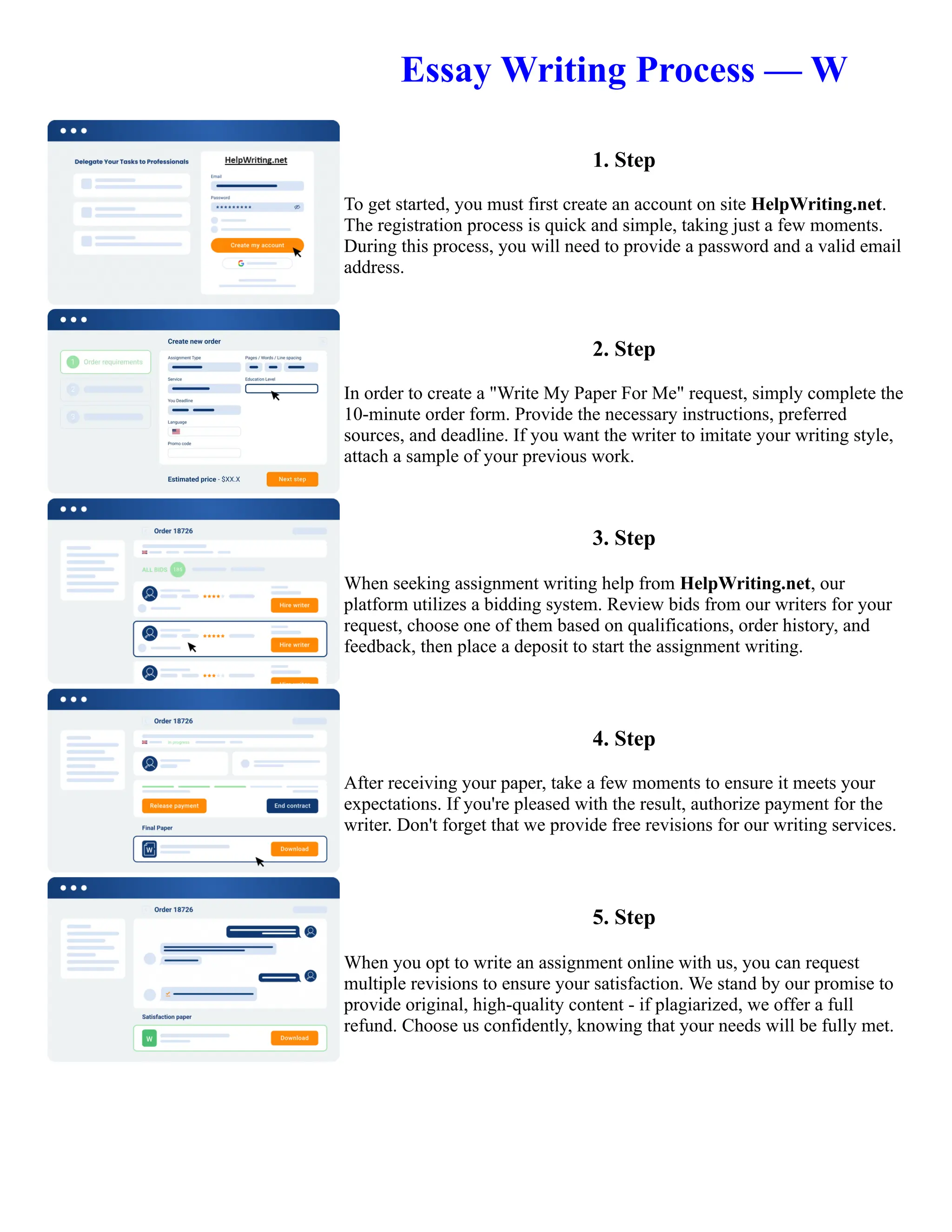 Essay Writing Process — W
1. Step
To get started, you must first create an account on site HelpWriting.net.
The registration process is quick and simple, taking just a few moments.
During this process, you will need to provide a password and a valid email
address.
2. Step
In order to create a "Write My Paper For Me" request, simply complete the
10-minute order form. Provide the necessary instructions, preferred
sources, and deadline. If you want the writer to imitate your writing style,
attach a sample of your previous work.
3. Step
When seeking assignment writing help from HelpWriting.net, our
platform utilizes a bidding system. Review bids from our writers for your
request, choose one of them based on qualifications, order history, and
feedback, then place a deposit to start the assignment writing.
4. Step
After receiving your paper, take a few moments to ensure it meets your
expectations. If you're pleased with the result, authorize payment for the
writer. Don't forget that we provide free revisions for our writing services.
5. Step
When you opt to write an assignment online with us, you can request
multiple revisions to ensure your satisfaction. We stand by our promise to
provide original, high-quality content - if plagiarized, we offer a full
refund. Choose us confidently, knowing that your needs will be fully met.
Essay Writing Process — W Essay Writing Process — W
 
