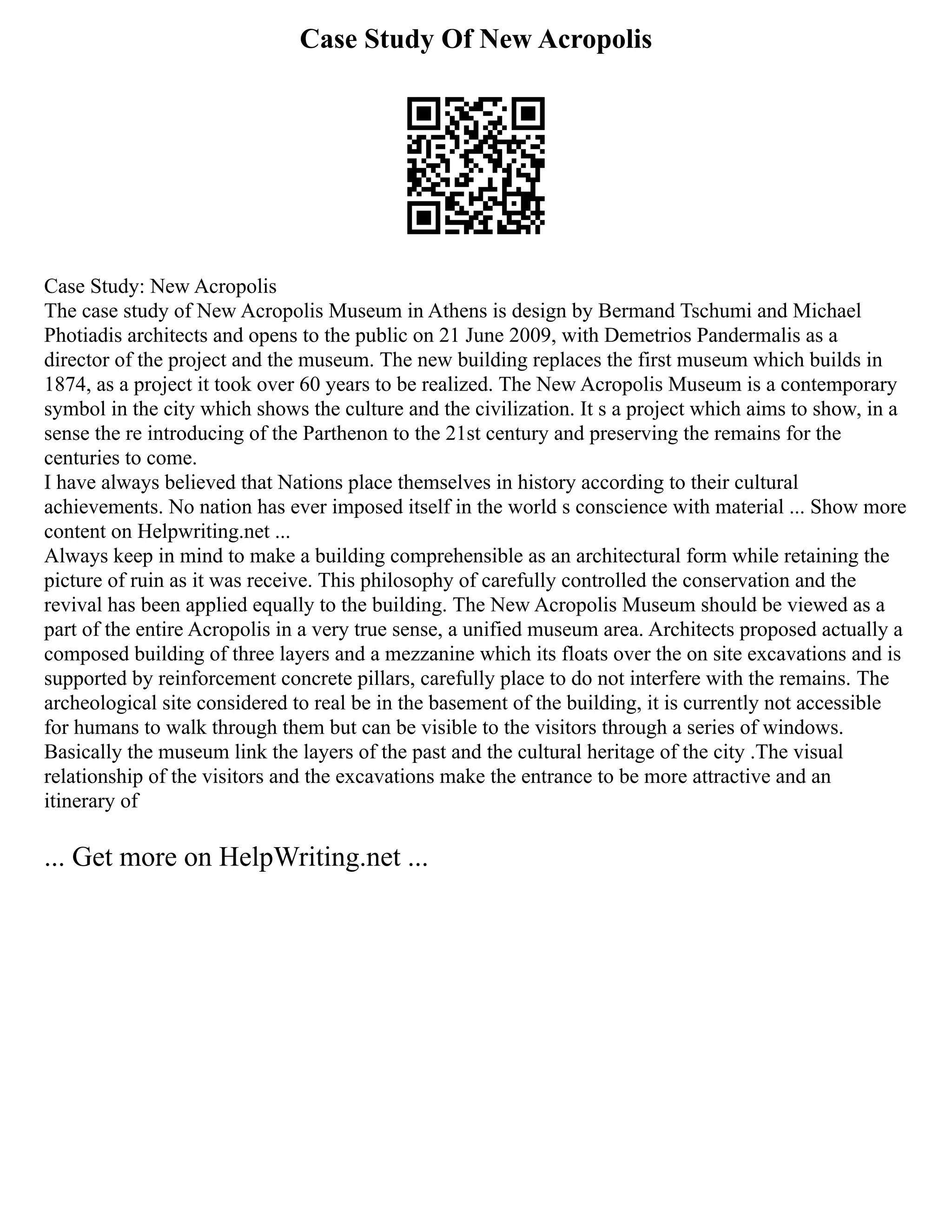 Case Study Of New Acropolis
Case Study: New Acropolis
The case study of New Acropolis Museum in Athens is design by Bermand Tschumi and Michael
Photiadis architects and opens to the public on 21 June 2009, with Demetrios Pandermalis as a
director of the project and the museum. The new building replaces the first museum which builds in
1874, as a project it took over 60 years to be realized. The New Acropolis Museum is a contemporary
symbol in the city which shows the culture and the civilization. It s a project which aims to show, in a
sense the re introducing of the Parthenon to the 21st century and preserving the remains for the
centuries to come.
I have always believed that Nations place themselves in history according to their cultural
achievements. No nation has ever imposed itself in the world s conscience with material ... Show more
content on Helpwriting.net ...
Always keep in mind to make a building comprehensible as an architectural form while retaining the
picture of ruin as it was receive. This philosophy of carefully controlled the conservation and the
revival has been applied equally to the building. The New Acropolis Museum should be viewed as a
part of the entire Acropolis in a very true sense, a unified museum area. Architects proposed actually a
composed building of three layers and a mezzanine which its floats over the on site excavations and is
supported by reinforcement concrete pillars, carefully place to do not interfere with the remains. The
archeological site considered to real be in the basement of the building, it is currently not accessible
for humans to walk through them but can be visible to the visitors through a series of windows.
Basically the museum link the layers of the past and the cultural heritage of the city .The visual
relationship of the visitors and the excavations make the entrance to be more attractive and an
itinerary of
... Get more on HelpWriting.net ...
 