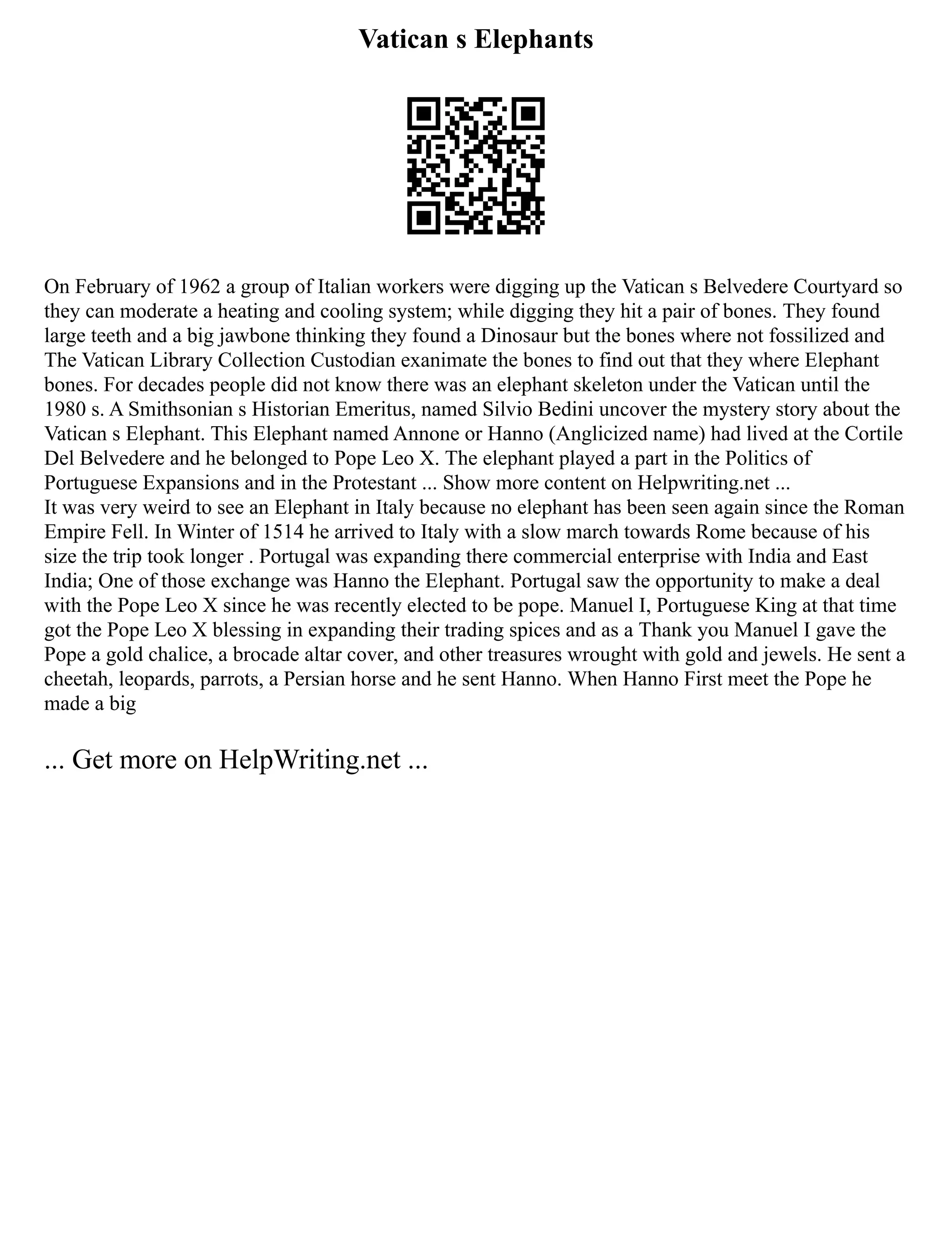Vatican s Elephants
On February of 1962 a group of Italian workers were digging up the Vatican s Belvedere Courtyard so
they can moderate a heating and cooling system; while digging they hit a pair of bones. They found
large teeth and a big jawbone thinking they found a Dinosaur but the bones where not fossilized and
The Vatican Library Collection Custodian exanimate the bones to find out that they where Elephant
bones. For decades people did not know there was an elephant skeleton under the Vatican until the
1980 s. A Smithsonian s Historian Emeritus, named Silvio Bedini uncover the mystery story about the
Vatican s Elephant. This Elephant named Annone or Hanno (Anglicized name) had lived at the Cortile
Del Belvedere and he belonged to Pope Leo X. The elephant played a part in the Politics of
Portuguese Expansions and in the Protestant ... Show more content on Helpwriting.net ...
It was very weird to see an Elephant in Italy because no elephant has been seen again since the Roman
Empire Fell. In Winter of 1514 he arrived to Italy with a slow march towards Rome because of his
size the trip took longer . Portugal was expanding there commercial enterprise with India and East
India; One of those exchange was Hanno the Elephant. Portugal saw the opportunity to make a deal
with the Pope Leo X since he was recently elected to be pope. Manuel I, Portuguese King at that time
got the Pope Leo X blessing in expanding their trading spices and as a Thank you Manuel I gave the
Pope a gold chalice, a brocade altar cover, and other treasures wrought with gold and jewels. He sent a
cheetah, leopards, parrots, a Persian horse and he sent Hanno. When Hanno First meet the Pope he
made a big
... Get more on HelpWriting.net ...
 
