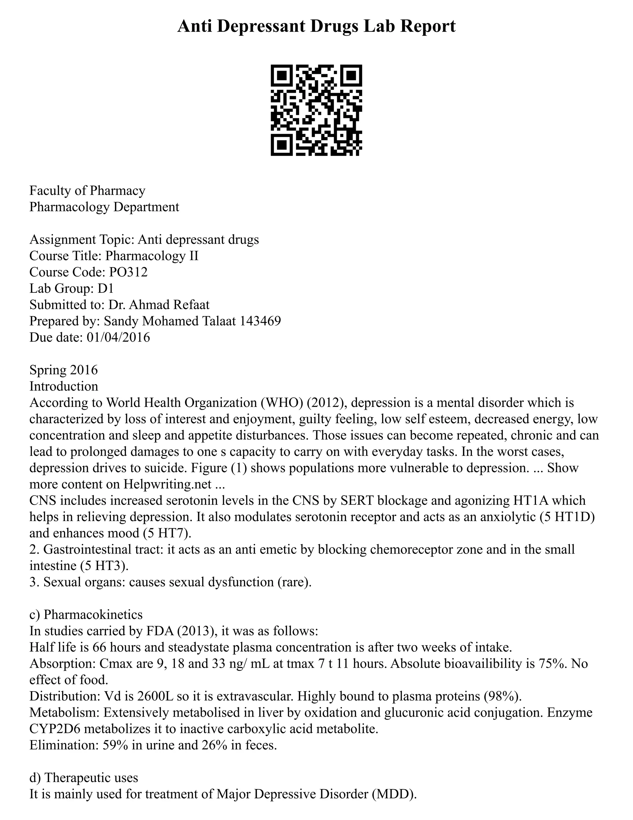 Anti Depressant Drugs Lab Report
Faculty of Pharmacy
Pharmacology Department
Assignment Topic: Anti depressant drugs
Course Title: Pharmacology II
Course Code: PO312
Lab Group: D1
Submitted to: Dr. Ahmad Refaat
Prepared by: Sandy Mohamed Talaat 143469
Due date: 01/04/2016
Spring 2016
Introduction
According to World Health Organization (WHO) (2012), depression is a mental disorder which is
characterized by loss of interest and enjoyment, guilty feeling, low self esteem, decreased energy, low
concentration and sleep and appetite disturbances. Those issues can become repeated, chronic and can
lead to prolonged damages to one s capacity to carry on with everyday tasks. In the worst cases,
depression drives to suicide. Figure (1) shows populations more vulnerable to depression. ... Show
more content on Helpwriting.net ...
CNS includes increased serotonin levels in the CNS by SERT blockage and agonizing HT1A which
helps in relieving depression. It also modulates serotonin receptor and acts as an anxiolytic (5 HT1D)
and enhances mood (5 HT7).
2. Gastrointestinal tract: it acts as an anti emetic by blocking chemoreceptor zone and in the small
intestine (5 HT3).
3. Sexual organs: causes sexual dysfunction (rare).
c) Pharmacokinetics
In studies carried by FDA (2013), it was as follows:
Half life is 66 hours and steadystate plasma concentration is after two weeks of intake.
Absorption: Cmax are 9, 18 and 33 ng/ mL at tmax 7 t 11 hours. Absolute bioavailibility is 75%. No
effect of food.
Distribution: Vd is 2600L so it is extravascular. Highly bound to plasma proteins (98%).
Metabolism: Extensively metabolised in liver by oxidation and glucuronic acid conjugation. Enzyme
CYP2D6 metabolizes it to inactive carboxylic acid metabolite.
Elimination: 59% in urine and 26% in feces.
d) Therapeutic uses
It is mainly used for treatment of Major Depressive Disorder (MDD).
 