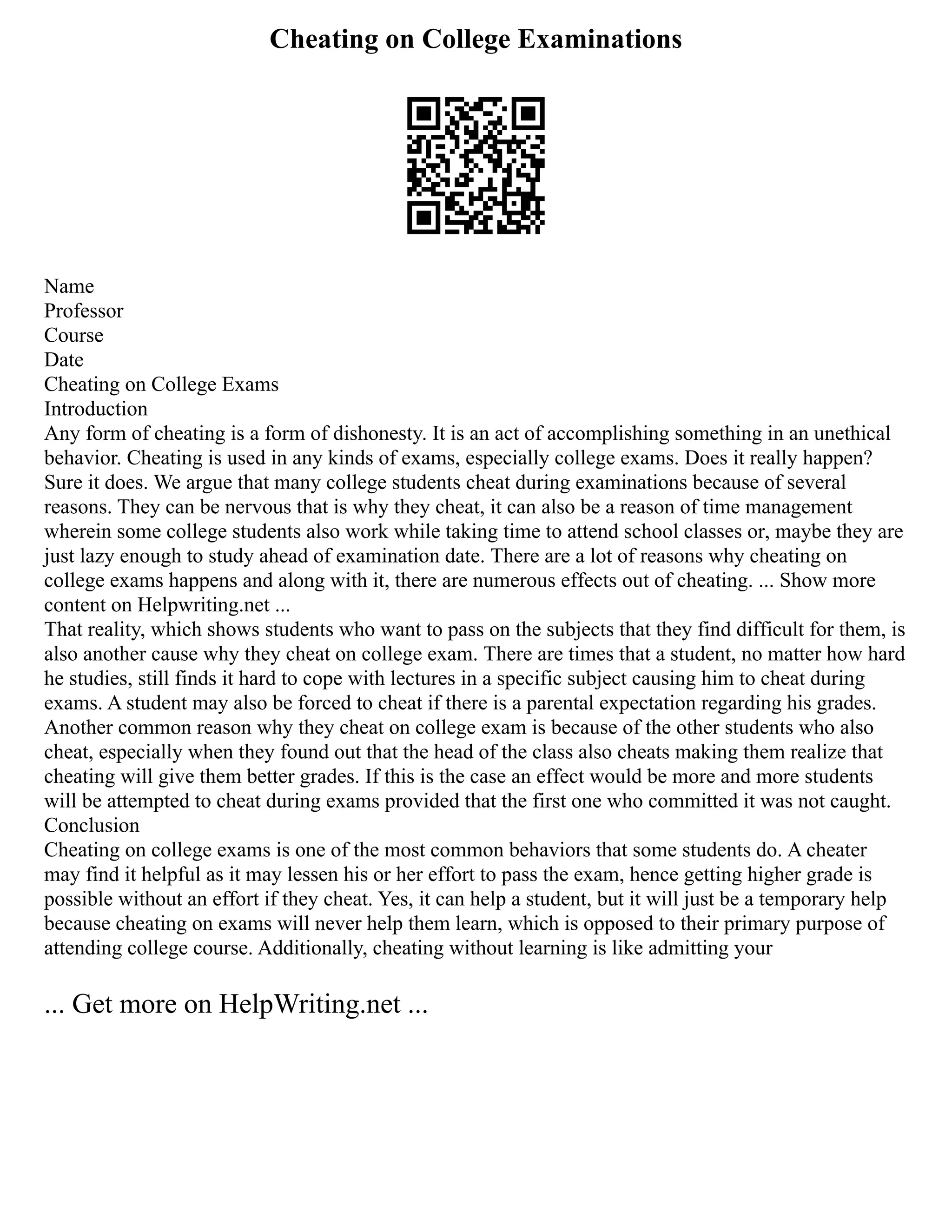 Cheating on College Examinations
Name
Professor
Course
Date
Cheating on College Exams
Introduction
Any form of cheating is a form of dishonesty. It is an act of accomplishing something in an unethical
behavior. Cheating is used in any kinds of exams, especially college exams. Does it really happen?
Sure it does. We argue that many college students cheat during examinations because of several
reasons. They can be nervous that is why they cheat, it can also be a reason of time management
wherein some college students also work while taking time to attend school classes or, maybe they are
just lazy enough to study ahead of examination date. There are a lot of reasons why cheating on
college exams happens and along with it, there are numerous effects out of cheating. ... Show more
content on Helpwriting.net ...
That reality, which shows students who want to pass on the subjects that they find difficult for them, is
also another cause why they cheat on college exam. There are times that a student, no matter how hard
he studies, still finds it hard to cope with lectures in a specific subject causing him to cheat during
exams. A student may also be forced to cheat if there is a parental expectation regarding his grades.
Another common reason why they cheat on college exam is because of the other students who also
cheat, especially when they found out that the head of the class also cheats making them realize that
cheating will give them better grades. If this is the case an effect would be more and more students
will be attempted to cheat during exams provided that the first one who committed it was not caught.
Conclusion
Cheating on college exams is one of the most common behaviors that some students do. A cheater
may find it helpful as it may lessen his or her effort to pass the exam, hence getting higher grade is
possible without an effort if they cheat. Yes, it can help a student, but it will just be a temporary help
because cheating on exams will never help them learn, which is opposed to their primary purpose of
attending college course. Additionally, cheating without learning is like admitting your
... Get more on HelpWriting.net ...
 