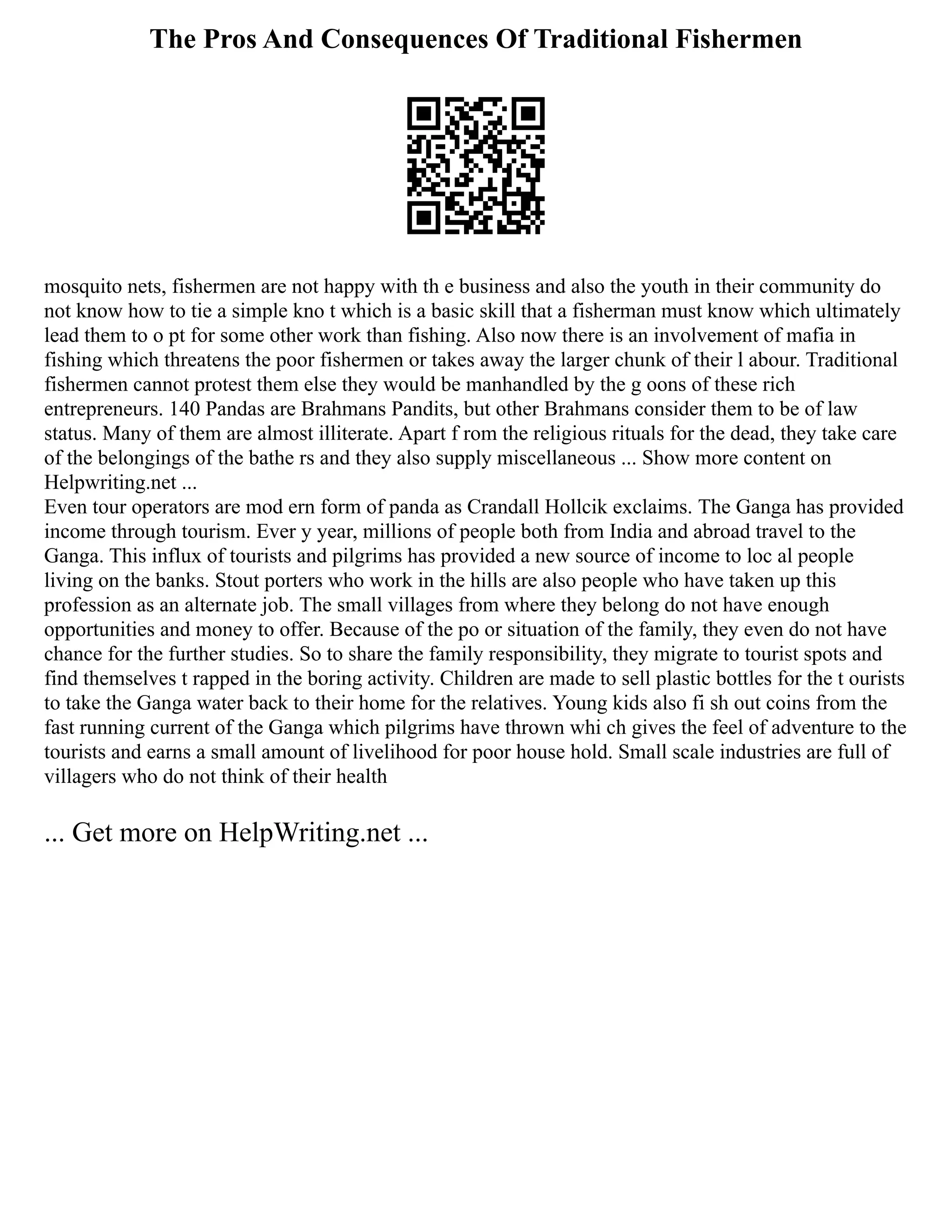 The Pros And Consequences Of Traditional Fishermen
mosquito nets, fishermen are not happy with th e business and also the youth in their community do
not know how to tie a simple kno t which is a basic skill that a fisherman must know which ultimately
lead them to o pt for some other work than fishing. Also now there is an involvement of mafia in
fishing which threatens the poor fishermen or takes away the larger chunk of their l abour. Traditional
fishermen cannot protest them else they would be manhandled by the g oons of these rich
entrepreneurs. 140 Pandas are Brahmans Pandits, but other Brahmans consider them to be of law
status. Many of them are almost illiterate. Apart f rom the religious rituals for the dead, they take care
of the belongings of the bathe rs and they also supply miscellaneous ... Show more content on
Helpwriting.net ...
Even tour operators are mod ern form of panda as Crandall Hollcik exclaims. The Ganga has provided
income through tourism. Ever y year, millions of people both from India and abroad travel to the
Ganga. This influx of tourists and pilgrims has provided a new source of income to loc al people
living on the banks. Stout porters who work in the hills are also people who have taken up this
profession as an alternate job. The small villages from where they belong do not have enough
opportunities and money to offer. Because of the po or situation of the family, they even do not have
chance for the further studies. So to share the family responsibility, they migrate to tourist spots and
find themselves t rapped in the boring activity. Children are made to sell plastic bottles for the t ourists
to take the Ganga water back to their home for the relatives. Young kids also fi sh out coins from the
fast running current of the Ganga which pilgrims have thrown whi ch gives the feel of adventure to the
tourists and earns a small amount of livelihood for poor house hold. Small scale industries are full of
villagers who do not think of their health
... Get more on HelpWriting.net ...
 