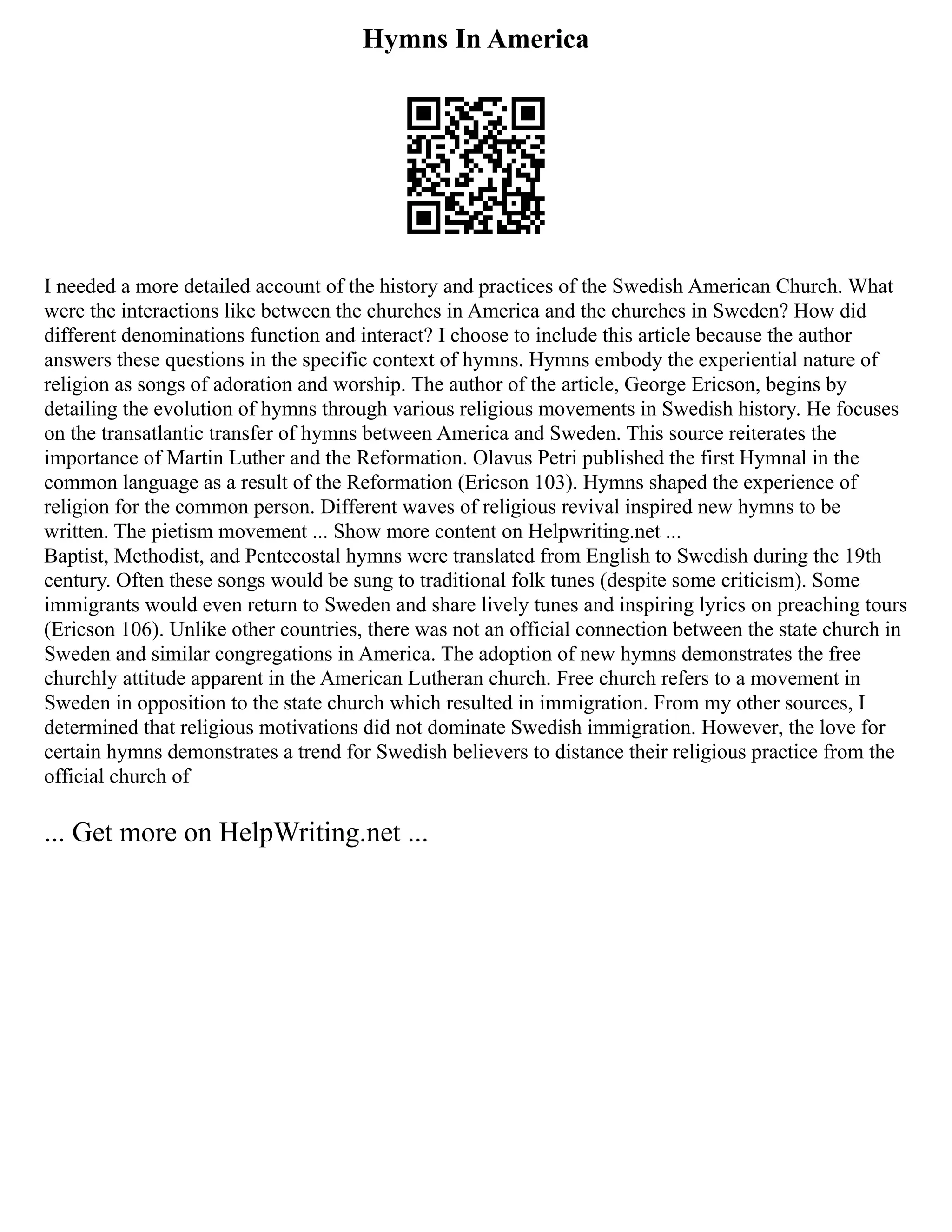 Hymns In America
I needed a more detailed account of the history and practices of the Swedish American Church. What
were the interactions like between the churches in America and the churches in Sweden? How did
different denominations function and interact? I choose to include this article because the author
answers these questions in the specific context of hymns. Hymns embody the experiential nature of
religion as songs of adoration and worship. The author of the article, George Ericson, begins by
detailing the evolution of hymns through various religious movements in Swedish history. He focuses
on the transatlantic transfer of hymns between America and Sweden. This source reiterates the
importance of Martin Luther and the Reformation. Olavus Petri published the first Hymnal in the
common language as a result of the Reformation (Ericson 103). Hymns shaped the experience of
religion for the common person. Different waves of religious revival inspired new hymns to be
written. The pietism movement ... Show more content on Helpwriting.net ...
Baptist, Methodist, and Pentecostal hymns were translated from English to Swedish during the 19th
century. Often these songs would be sung to traditional folk tunes (despite some criticism). Some
immigrants would even return to Sweden and share lively tunes and inspiring lyrics on preaching tours
(Ericson 106). Unlike other countries, there was not an official connection between the state church in
Sweden and similar congregations in America. The adoption of new hymns demonstrates the free
churchly attitude apparent in the American Lutheran church. Free church refers to a movement in
Sweden in opposition to the state church which resulted in immigration. From my other sources, I
determined that religious motivations did not dominate Swedish immigration. However, the love for
certain hymns demonstrates a trend for Swedish believers to distance their religious practice from the
official church of
... Get more on HelpWriting.net ...
 