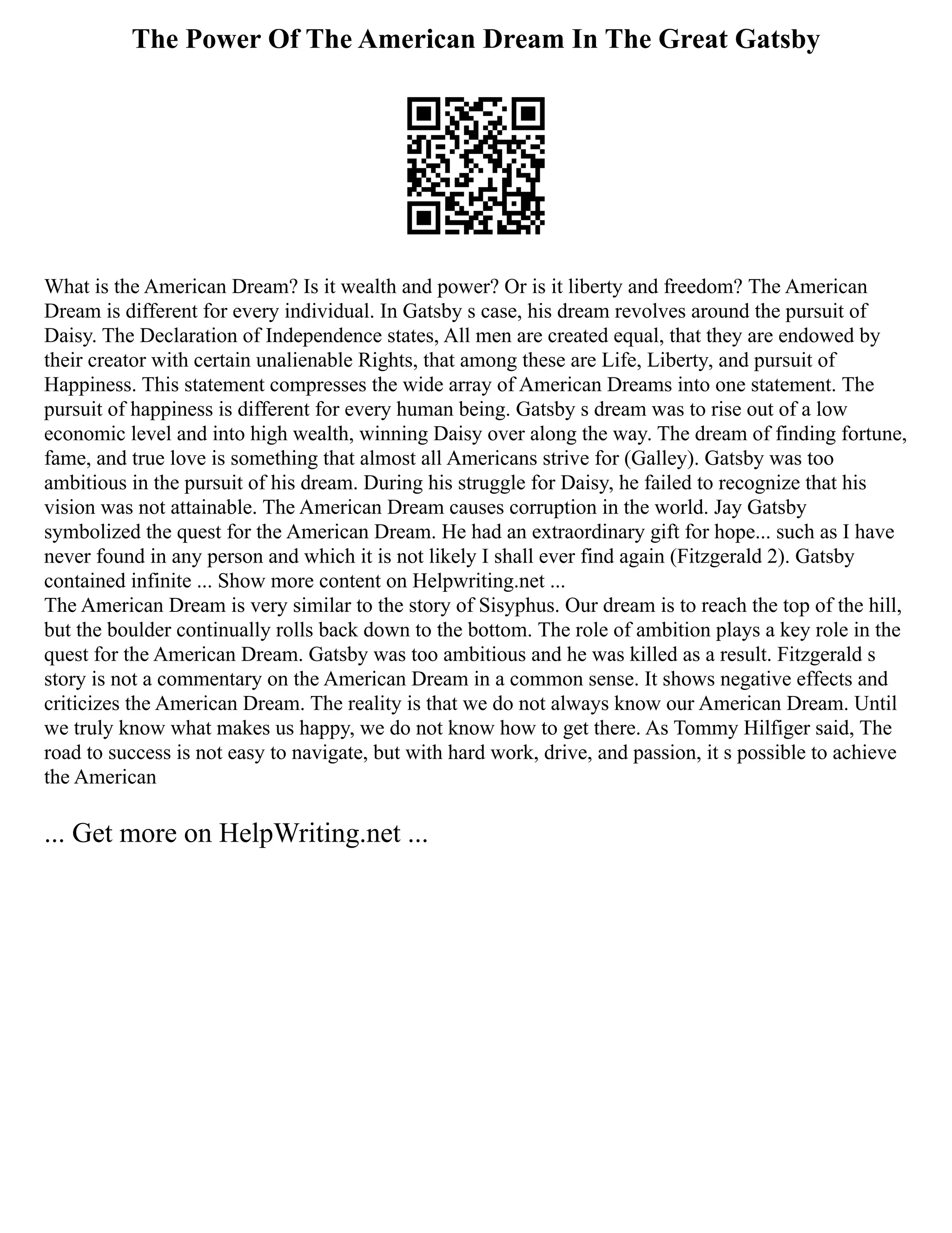 The Power Of The American Dream In The Great Gatsby
What is the American Dream? Is it wealth and power? Or is it liberty and freedom? The American
Dream is different for every individual. In Gatsby s case, his dream revolves around the pursuit of
Daisy. The Declaration of Independence states, All men are created equal, that they are endowed by
their creator with certain unalienable Rights, that among these are Life, Liberty, and pursuit of
Happiness. This statement compresses the wide array of American Dreams into one statement. The
pursuit of happiness is different for every human being. Gatsby s dream was to rise out of a low
economic level and into high wealth, winning Daisy over along the way. The dream of finding fortune,
fame, and true love is something that almost all Americans strive for (Galley). Gatsby was too
ambitious in the pursuit of his dream. During his struggle for Daisy, he failed to recognize that his
vision was not attainable. The American Dream causes corruption in the world. Jay Gatsby
symbolized the quest for the American Dream. He had an extraordinary gift for hope... such as I have
never found in any person and which it is not likely I shall ever find again (Fitzgerald 2). Gatsby
contained infinite ... Show more content on Helpwriting.net ...
The American Dream is very similar to the story of Sisyphus. Our dream is to reach the top of the hill,
but the boulder continually rolls back down to the bottom. The role of ambition plays a key role in the
quest for the American Dream. Gatsby was too ambitious and he was killed as a result. Fitzgerald s
story is not a commentary on the American Dream in a common sense. It shows negative effects and
criticizes the American Dream. The reality is that we do not always know our American Dream. Until
we truly know what makes us happy, we do not know how to get there. As Tommy Hilfiger said, The
road to success is not easy to navigate, but with hard work, drive, and passion, it s possible to achieve
the American
... Get more on HelpWriting.net ...
 