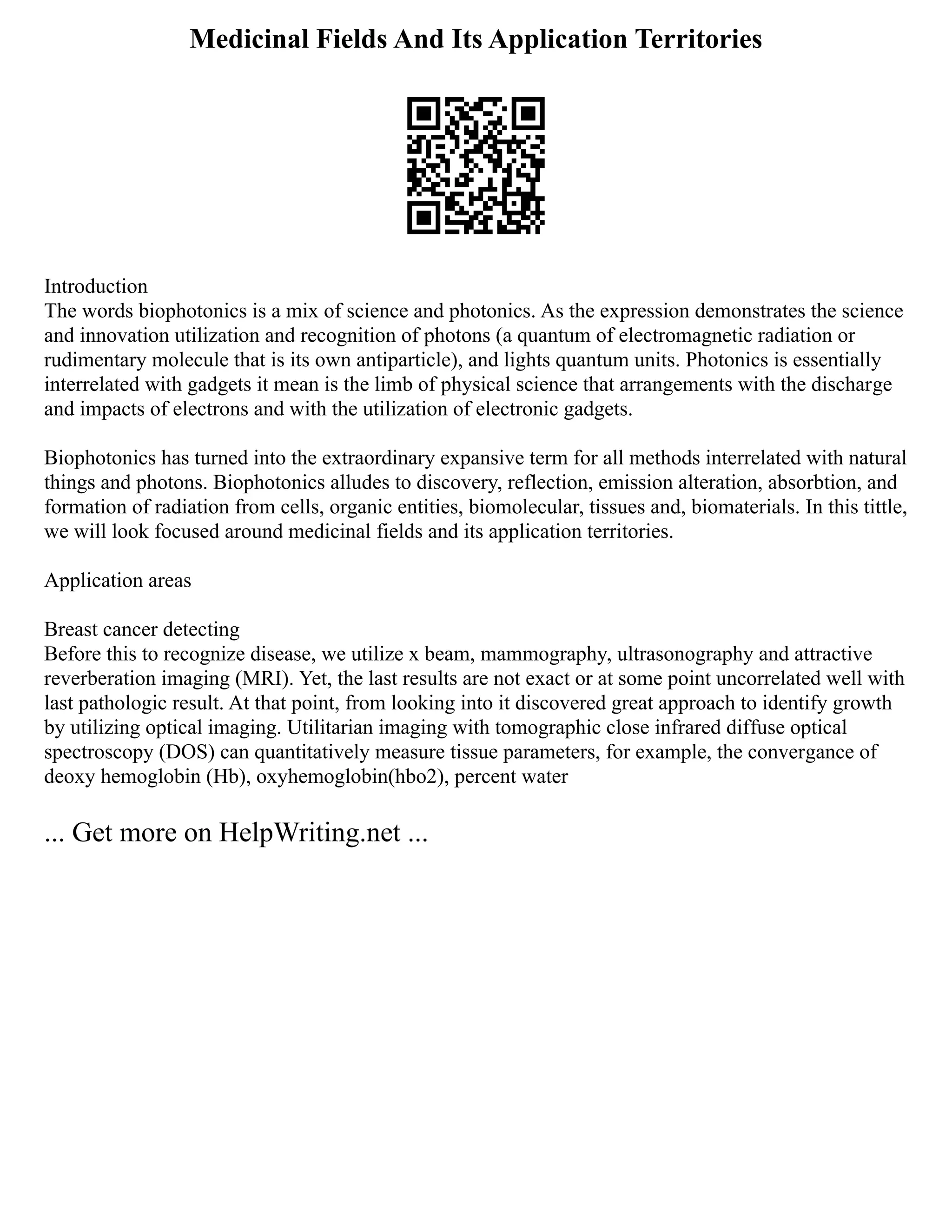 Medicinal Fields And Its Application Territories
Introduction
The words biophotonics is a mix of science and photonics. As the expression demonstrates the science
and innovation utilization and recognition of photons (a quantum of electromagnetic radiation or
rudimentary molecule that is its own antiparticle), and lights quantum units. Photonics is essentially
interrelated with gadgets it mean is the limb of physical science that arrangements with the discharge
and impacts of electrons and with the utilization of electronic gadgets.
Biophotonics has turned into the extraordinary expansive term for all methods interrelated with natural
things and photons. Biophotonics alludes to discovery, reflection, emission alteration, absorbtion, and
formation of radiation from cells, organic entities, biomolecular, tissues and, biomaterials. In this tittle,
we will look focused around medicinal fields and its application territories.
Application areas
Breast cancer detecting
Before this to recognize disease, we utilize x beam, mammography, ultrasonography and attractive
reverberation imaging (MRI). Yet, the last results are not exact or at some point uncorrelated well with
last pathologic result. At that point, from looking into it discovered great approach to identify growth
by utilizing optical imaging. Utilitarian imaging with tomographic close infrared diffuse optical
spectroscopy (DOS) can quantitatively measure tissue parameters, for example, the convergance of
deoxy hemoglobin (Hb), oxyhemoglobin(hbo2), percent water
... Get more on HelpWriting.net ...
 