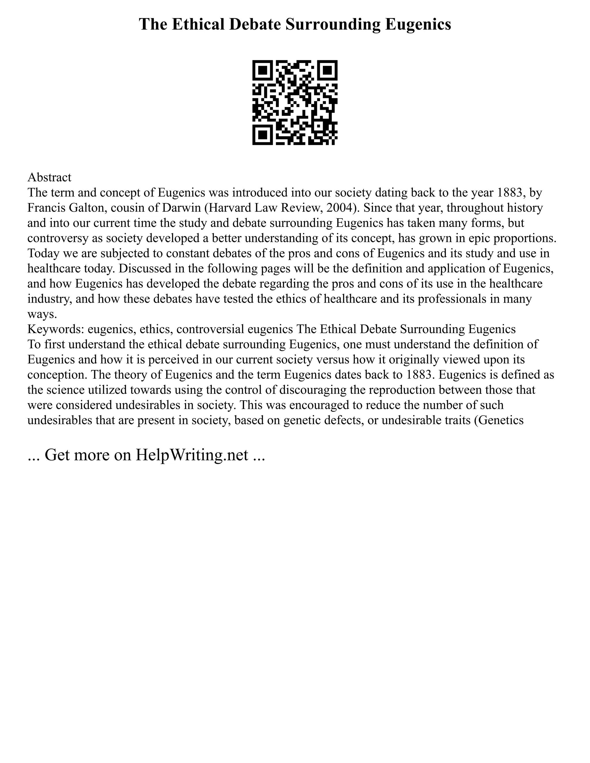 The Ethical Debate Surrounding Eugenics
Abstract
The term and concept of Eugenics was introduced into our society dating back to the year 1883, by
Francis Galton, cousin of Darwin (Harvard Law Review, 2004). Since that year, throughout history
and into our current time the study and debate surrounding Eugenics has taken many forms, but
controversy as society developed a better understanding of its concept, has grown in epic proportions.
Today we are subjected to constant debates of the pros and cons of Eugenics and its study and use in
healthcare today. Discussed in the following pages will be the definition and application of Eugenics,
and how Eugenics has developed the debate regarding the pros and cons of its use in the healthcare
industry, and how these debates have tested the ethics of healthcare and its professionals in many
ways.
Keywords: eugenics, ethics, controversial eugenics The Ethical Debate Surrounding Eugenics
To first understand the ethical debate surrounding Eugenics, one must understand the definition of
Eugenics and how it is perceived in our current society versus how it originally viewed upon its
conception. The theory of Eugenics and the term Eugenics dates back to 1883. Eugenics is defined as
the science utilized towards using the control of discouraging the reproduction between those that
were considered undesirables in society. This was encouraged to reduce the number of such
undesirables that are present in society, based on genetic defects, or undesirable traits (Genetics
... Get more on HelpWriting.net ...
 