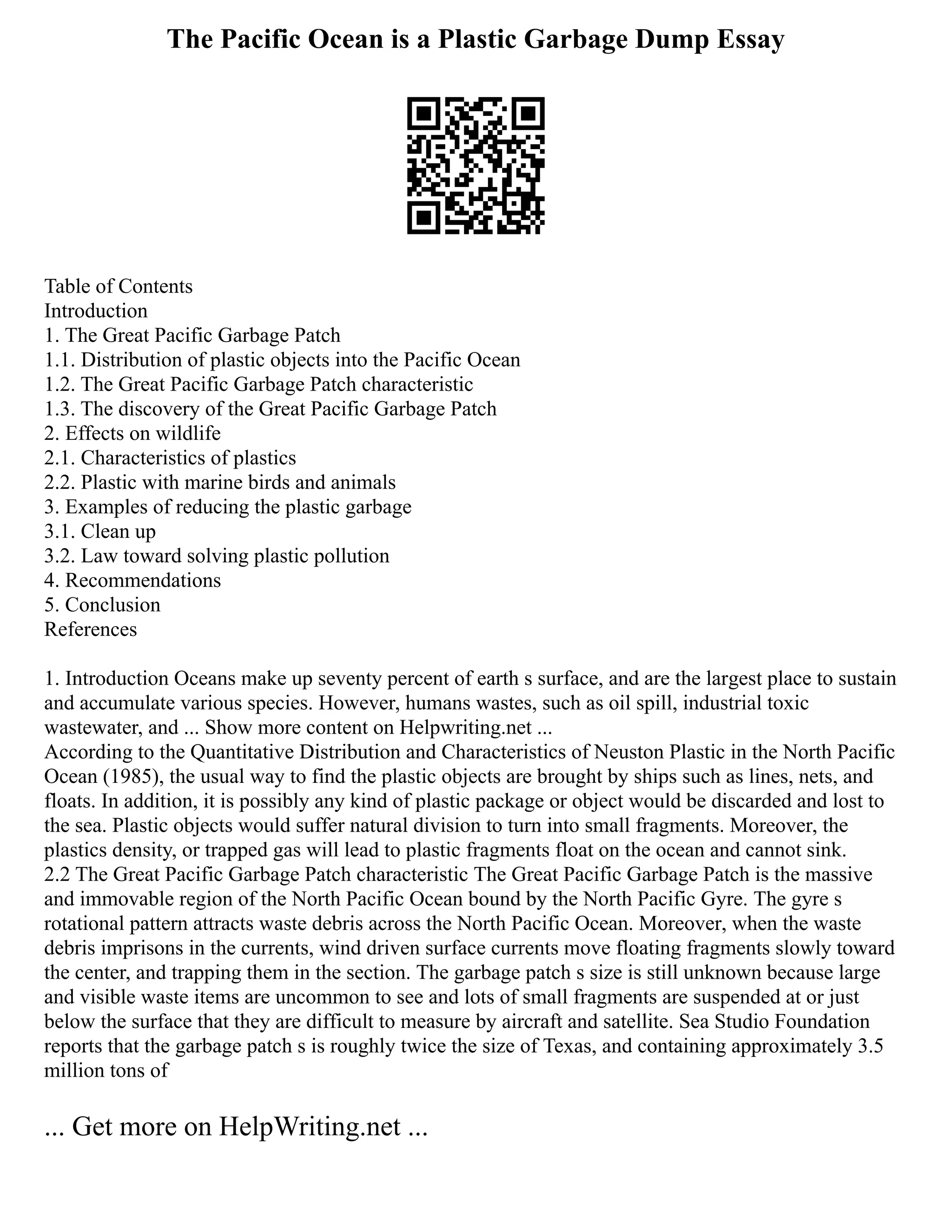 The Pacific Ocean is a Plastic Garbage Dump Essay
Table of Contents
Introduction
1. The Great Pacific Garbage Patch
1.1. Distribution of plastic objects into the Pacific Ocean
1.2. The Great Pacific Garbage Patch characteristic
1.3. The discovery of the Great Pacific Garbage Patch
2. Effects on wildlife
2.1. Characteristics of plastics
2.2. Plastic with marine birds and animals
3. Examples of reducing the plastic garbage
3.1. Clean up
3.2. Law toward solving plastic pollution
4. Recommendations
5. Conclusion
References
1. Introduction Oceans make up seventy percent of earth s surface, and are the largest place to sustain
and accumulate various species. However, humans wastes, such as oil spill, industrial toxic
wastewater, and ... Show more content on Helpwriting.net ...
According to the Quantitative Distribution and Characteristics of Neuston Plastic in the North Pacific
Ocean (1985), the usual way to find the plastic objects are brought by ships such as lines, nets, and
floats. In addition, it is possibly any kind of plastic package or object would be discarded and lost to
the sea. Plastic objects would suffer natural division to turn into small fragments. Moreover, the
plastics density, or trapped gas will lead to plastic fragments float on the ocean and cannot sink.
2.2 The Great Pacific Garbage Patch characteristic The Great Pacific Garbage Patch is the massive
and immovable region of the North Pacific Ocean bound by the North Pacific Gyre. The gyre s
rotational pattern attracts waste debris across the North Pacific Ocean. Moreover, when the waste
debris imprisons in the currents, wind driven surface currents move floating fragments slowly toward
the center, and trapping them in the section. The garbage patch s size is still unknown because large
and visible waste items are uncommon to see and lots of small fragments are suspended at or just
below the surface that they are difficult to measure by aircraft and satellite. Sea Studio Foundation
reports that the garbage patch s is roughly twice the size of Texas, and containing approximately 3.5
million tons of
... Get more on HelpWriting.net ...
 