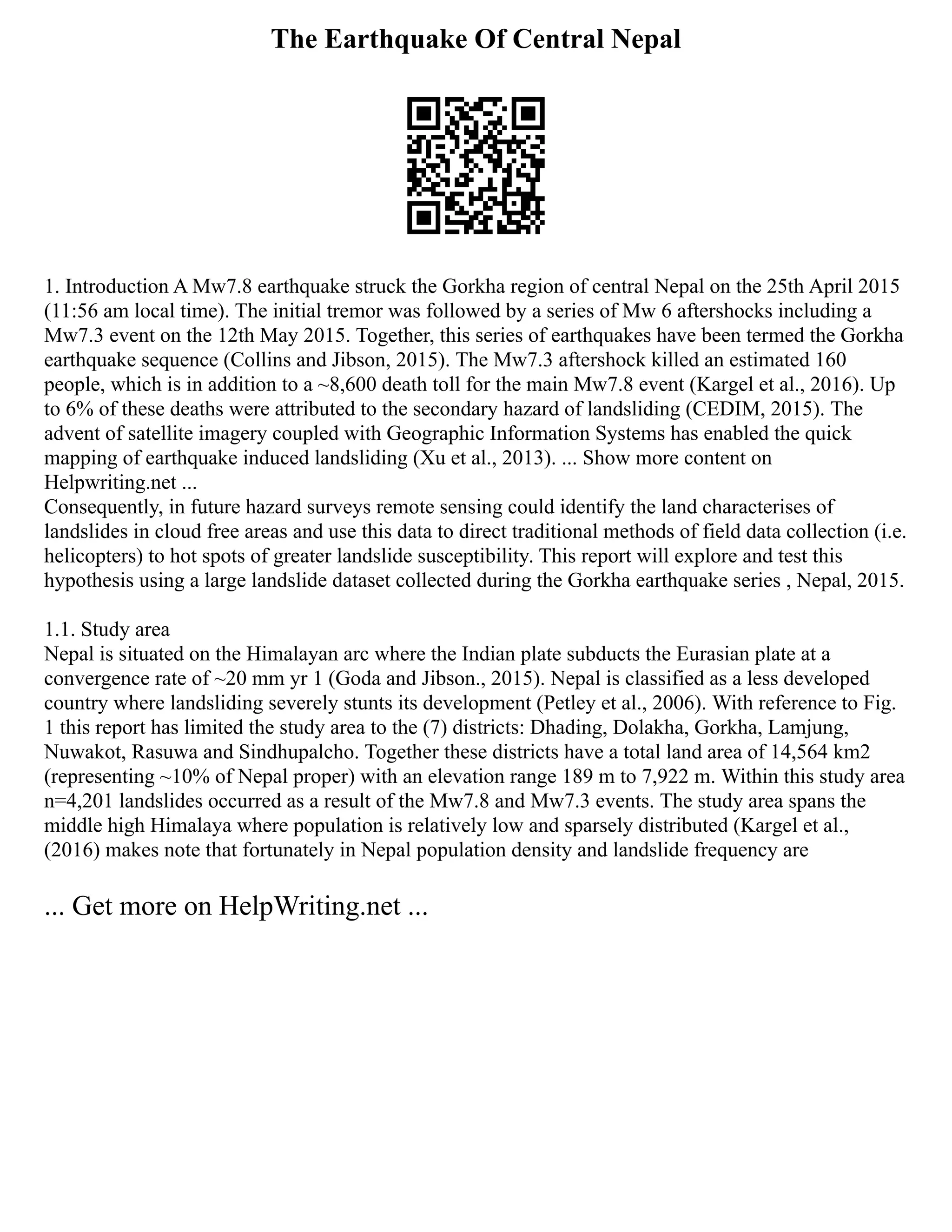 The Earthquake Of Central Nepal
1. Introduction A Mw7.8 earthquake struck the Gorkha region of central Nepal on the 25th April 2015
(11:56 am local time). The initial tremor was followed by a series of Mw 6 aftershocks including a
Mw7.3 event on the 12th May 2015. Together, this series of earthquakes have been termed the Gorkha
earthquake sequence (Collins and Jibson, 2015). The Mw7.3 aftershock killed an estimated 160
people, which is in addition to a ~8,600 death toll for the main Mw7.8 event (Kargel et al., 2016). Up
to 6% of these deaths were attributed to the secondary hazard of landsliding (CEDIM, 2015). The
advent of satellite imagery coupled with Geographic Information Systems has enabled the quick
mapping of earthquake induced landsliding (Xu et al., 2013). ... Show more content on
Helpwriting.net ...
Consequently, in future hazard surveys remote sensing could identify the land characterises of
landslides in cloud free areas and use this data to direct traditional methods of field data collection (i.e.
helicopters) to hot spots of greater landslide susceptibility. This report will explore and test this
hypothesis using a large landslide dataset collected during the Gorkha earthquake series , Nepal, 2015.
1.1. Study area
Nepal is situated on the Himalayan arc where the Indian plate subducts the Eurasian plate at a
convergence rate of ~20 mm yr 1 (Goda and Jibson., 2015). Nepal is classified as a less developed
country where landsliding severely stunts its development (Petley et al., 2006). With reference to Fig.
1 this report has limited the study area to the (7) districts: Dhading, Dolakha, Gorkha, Lamjung,
Nuwakot, Rasuwa and Sindhupalcho. Together these districts have a total land area of 14,564 km2
(representing ~10% of Nepal proper) with an elevation range 189 m to 7,922 m. Within this study area
n=4,201 landslides occurred as a result of the Mw7.8 and Mw7.3 events. The study area spans the
middle high Himalaya where population is relatively low and sparsely distributed (Kargel et al.,
(2016) makes note that fortunately in Nepal population density and landslide frequency are
... Get more on HelpWriting.net ...
 