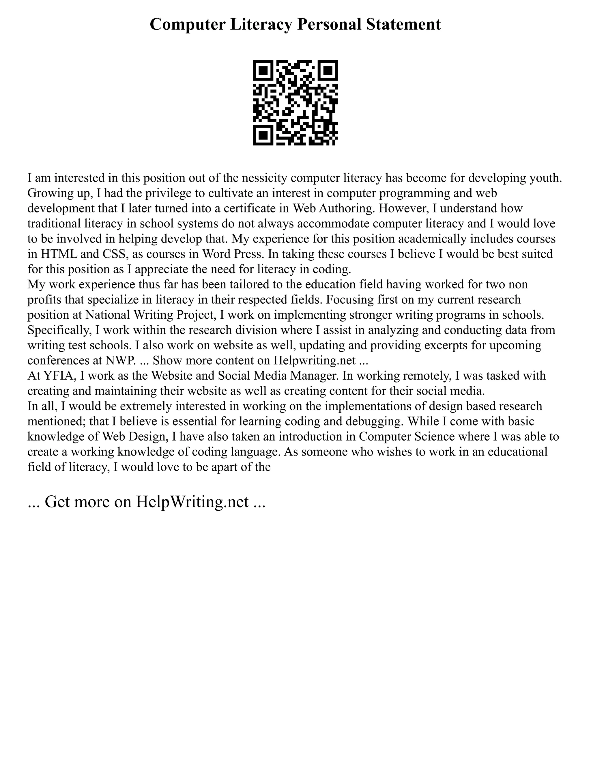 Computer Literacy Personal Statement
I am interested in this position out of the nessicity computer literacy has become for developing youth.
Growing up, I had the privilege to cultivate an interest in computer programming and web
development that I later turned into a certificate in Web Authoring. However, I understand how
traditional literacy in school systems do not always accommodate computer literacy and I would love
to be involved in helping develop that. My experience for this position academically includes courses
in HTML and CSS, as courses in Word Press. In taking these courses I believe I would be best suited
for this position as I appreciate the need for literacy in coding.
My work experience thus far has been tailored to the education field having worked for two non
profits that specialize in literacy in their respected fields. Focusing first on my current research
position at National Writing Project, I work on implementing stronger writing programs in schools.
Specifically, I work within the research division where I assist in analyzing and conducting data from
writing test schools. I also work on website as well, updating and providing excerpts for upcoming
conferences at NWP. ... Show more content on Helpwriting.net ...
At YFIA, I work as the Website and Social Media Manager. In working remotely, I was tasked with
creating and maintaining their website as well as creating content for their social media.
In all, I would be extremely interested in working on the implementations of design based research
mentioned; that I believe is essential for learning coding and debugging. While I come with basic
knowledge of Web Design, I have also taken an introduction in Computer Science where I was able to
create a working knowledge of coding language. As someone who wishes to work in an educational
field of literacy, I would love to be apart of the
... Get more on HelpWriting.net ...
 