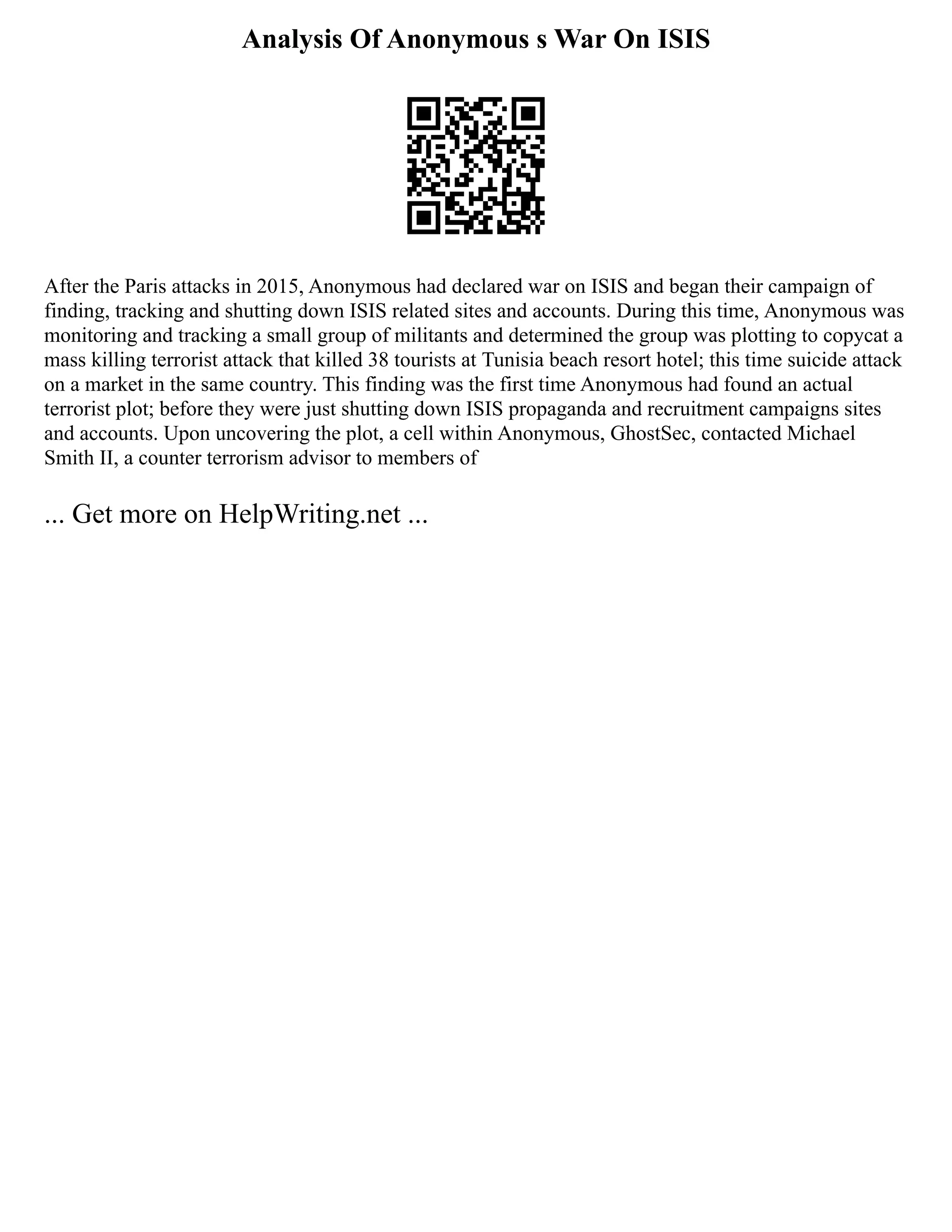 Analysis Of Anonymous s War On ISIS
After the Paris attacks in 2015, Anonymous had declared war on ISIS and began their campaign of
finding, tracking and shutting down ISIS related sites and accounts. During this time, Anonymous was
monitoring and tracking a small group of militants and determined the group was plotting to copycat a
mass killing terrorist attack that killed 38 tourists at Tunisia beach resort hotel; this time suicide attack
on a market in the same country. This finding was the first time Anonymous had found an actual
terrorist plot; before they were just shutting down ISIS propaganda and recruitment campaigns sites
and accounts. Upon uncovering the plot, a cell within Anonymous, GhostSec, contacted Michael
Smith II, a counter terrorism advisor to members of
... Get more on HelpWriting.net ...
 