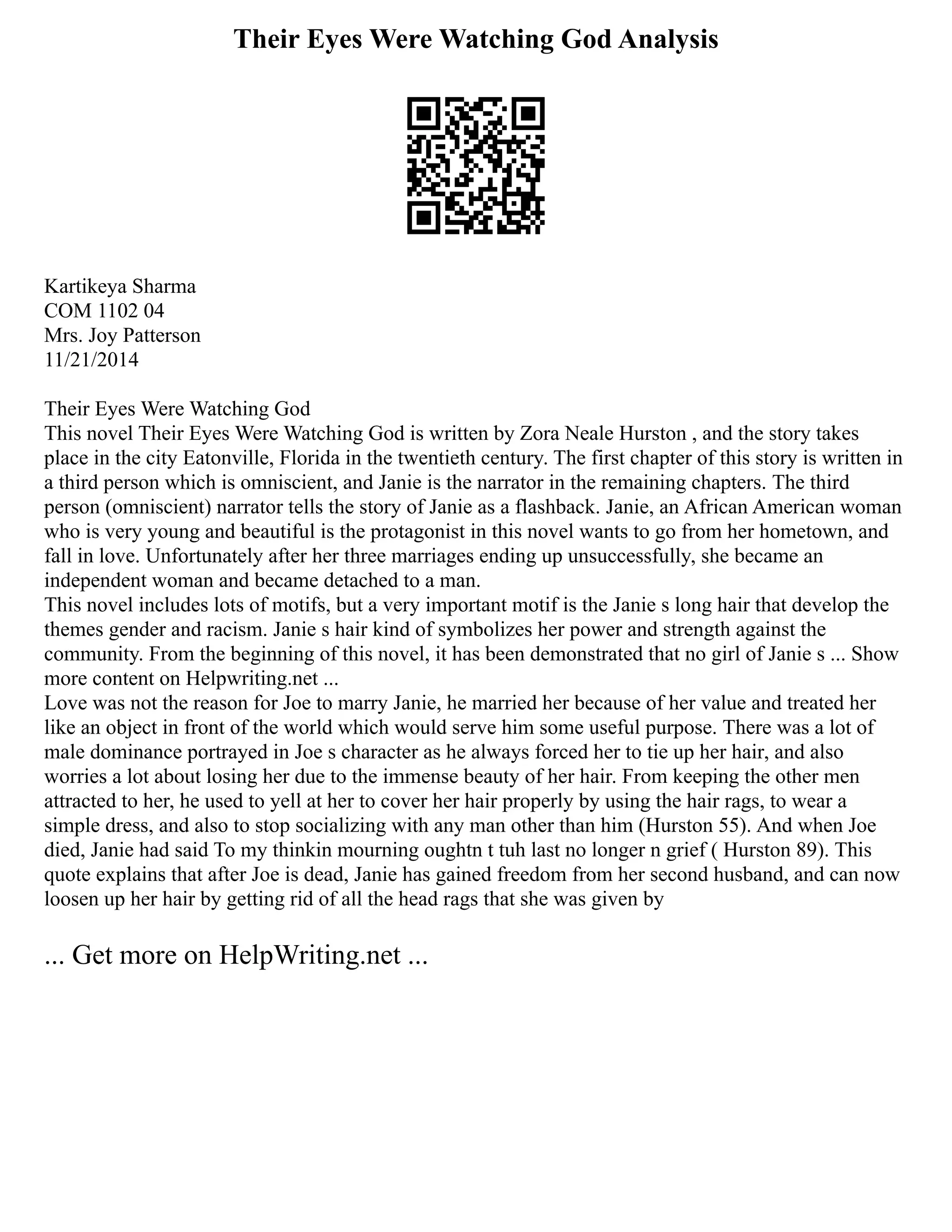 Their Eyes Were Watching God Analysis
Kartikeya Sharma
COM 1102 04
Mrs. Joy Patterson
11/21/2014
Their Eyes Were Watching God
This novel Their Eyes Were Watching God is written by Zora Neale Hurston , and the story takes
place in the city Eatonville, Florida in the twentieth century. The first chapter of this story is written in
a third person which is omniscient, and Janie is the narrator in the remaining chapters. The third
person (omniscient) narrator tells the story of Janie as a flashback. Janie, an African American woman
who is very young and beautiful is the protagonist in this novel wants to go from her hometown, and
fall in love. Unfortunately after her three marriages ending up unsuccessfully, she became an
independent woman and became detached to a man.
This novel includes lots of motifs, but a very important motif is the Janie s long hair that develop the
themes gender and racism. Janie s hair kind of symbolizes her power and strength against the
community. From the beginning of this novel, it has been demonstrated that no girl of Janie s ... Show
more content on Helpwriting.net ...
Love was not the reason for Joe to marry Janie, he married her because of her value and treated her
like an object in front of the world which would serve him some useful purpose. There was a lot of
male dominance portrayed in Joe s character as he always forced her to tie up her hair, and also
worries a lot about losing her due to the immense beauty of her hair. From keeping the other men
attracted to her, he used to yell at her to cover her hair properly by using the hair rags, to wear a
simple dress, and also to stop socializing with any man other than him (Hurston 55). And when Joe
died, Janie had said To my thinkin mourning oughtn t tuh last no longer n grief ( Hurston 89). This
quote explains that after Joe is dead, Janie has gained freedom from her second husband, and can now
loosen up her hair by getting rid of all the head rags that she was given by
... Get more on HelpWriting.net ...
 