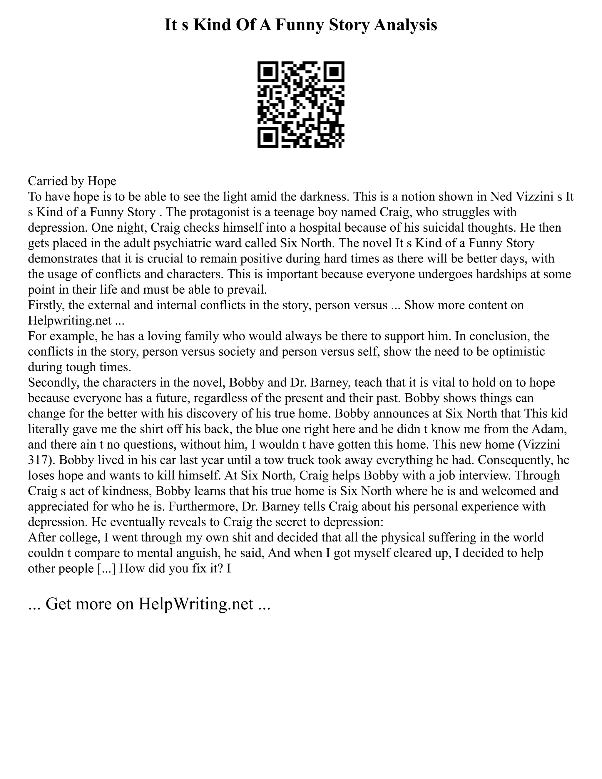 It s Kind Of A Funny Story Analysis
Carried by Hope
To have hope is to be able to see the light amid the darkness. This is a notion shown in Ned Vizzini s It
s Kind of a Funny Story . The protagonist is a teenage boy named Craig, who struggles with
depression. One night, Craig checks himself into a hospital because of his suicidal thoughts. He then
gets placed in the adult psychiatric ward called Six North. The novel It s Kind of a Funny Story
demonstrates that it is crucial to remain positive during hard times as there will be better days, with
the usage of conflicts and characters. This is important because everyone undergoes hardships at some
point in their life and must be able to prevail.
Firstly, the external and internal conflicts in the story, person versus ... Show more content on
Helpwriting.net ...
For example, he has a loving family who would always be there to support him. In conclusion, the
conflicts in the story, person versus society and person versus self, show the need to be optimistic
during tough times.
Secondly, the characters in the novel, Bobby and Dr. Barney, teach that it is vital to hold on to hope
because everyone has a future, regardless of the present and their past. Bobby shows things can
change for the better with his discovery of his true home. Bobby announces at Six North that This kid
literally gave me the shirt off his back, the blue one right here and he didn t know me from the Adam,
and there ain t no questions, without him, I wouldn t have gotten this home. This new home (Vizzini
317). Bobby lived in his car last year until a tow truck took away everything he had. Consequently, he
loses hope and wants to kill himself. At Six North, Craig helps Bobby with a job interview. Through
Craig s act of kindness, Bobby learns that his true home is Six North where he is and welcomed and
appreciated for who he is. Furthermore, Dr. Barney tells Craig about his personal experience with
depression. He eventually reveals to Craig the secret to depression:
After college, I went through my own shit and decided that all the physical suffering in the world
couldn t compare to mental anguish, he said, And when I got myself cleared up, I decided to help
other people [...] How did you fix it? I
... Get more on HelpWriting.net ...
 