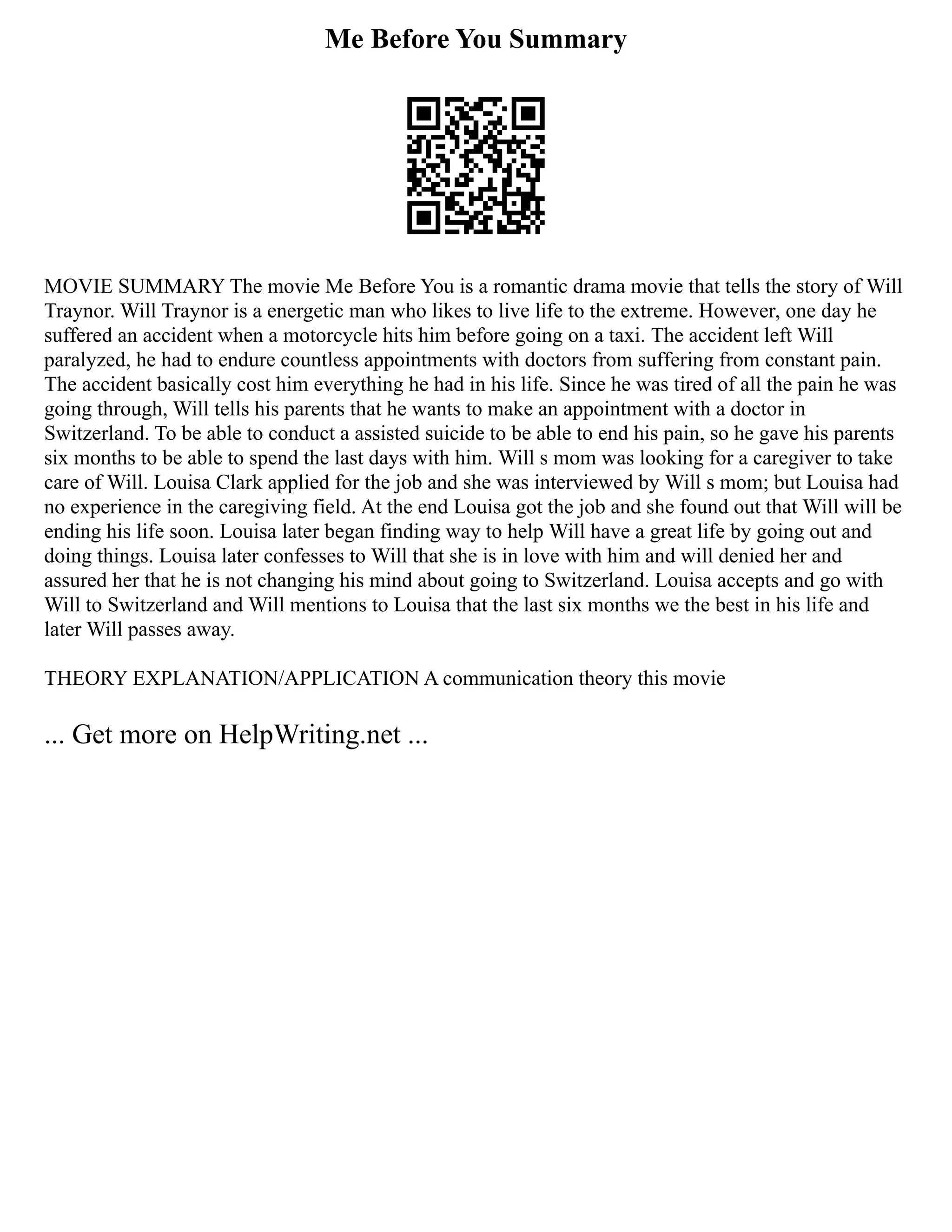 Me Before You Summary
MOVIE SUMMARY The movie Me Before You is a romantic drama movie that tells the story of Will
Traynor. Will Traynor is a energetic man who likes to live life to the extreme. However, one day he
suffered an accident when a motorcycle hits him before going on a taxi. The accident left Will
paralyzed, he had to endure countless appointments with doctors from suffering from constant pain.
The accident basically cost him everything he had in his life. Since he was tired of all the pain he was
going through, Will tells his parents that he wants to make an appointment with a doctor in
Switzerland. To be able to conduct a assisted suicide to be able to end his pain, so he gave his parents
six months to be able to spend the last days with him. Will s mom was looking for a caregiver to take
care of Will. Louisa Clark applied for the job and she was interviewed by Will s mom; but Louisa had
no experience in the caregiving field. At the end Louisa got the job and she found out that Will will be
ending his life soon. Louisa later began finding way to help Will have a great life by going out and
doing things. Louisa later confesses to Will that she is in love with him and will denied her and
assured her that he is not changing his mind about going to Switzerland. Louisa accepts and go with
Will to Switzerland and Will mentions to Louisa that the last six months we the best in his life and
later Will passes away.
THEORY EXPLANATION/APPLICATION A communication theory this movie
... Get more on HelpWriting.net ...
 